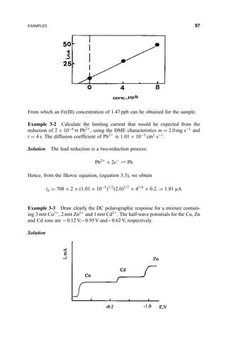 From which an Fe(III) concentration of 1.47 ppb can be obtained for the sample.
Example 3-2 Calculate the limiting current that would be expected from the
reduction of 2 Â 10À4
M Pb2‡
, using the DME characteristics m ˆ 2:0 mg sÀ1
and
t ˆ 4 s. The diffusion coef®cient of Pb2‡
is 1:01 Â 10À5
cm2
sÀ1
.
Solution The lead reduction is a two-reduction process:
Pb2‡
‡ 2eÀ
„ Pb
Hence, from the Ilkovic equation, (equation 3.3), we obtain
id ˆ 708 Â 2 Â …1:01 Â 10À5
†1=2
…2:0†2=3
Â 41=6
Â 0:2: ˆ 1:81 mA
Example 3-3 Draw clearly the DC polarographic response for a mixture contain-
ing 3 mM Cu2‡
, 2 mM Zn2‡
and 1 mM Cd2‡
. The half-wave potentials for the Cu, Zn
and Cd ions are À0.12 V,À0.95 V andÀ0.62 V, respectively.
Solution
EXAMPLES 97
 