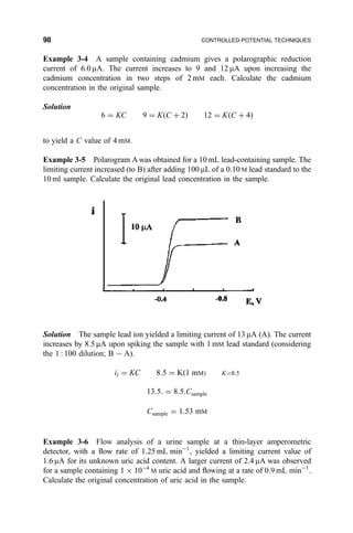 Example 3-4 A sample containing cadmium gives a polarographic reduction
current of 6.0 mA. The current increases to 9 and 12 mA upon increasing the
cadmium concentration in two steps of 2 mM each. Calculate the cadmium
concentration in the original sample.
Solution
6 ˆ KC 9 ˆ K…C ‡ 2† 12 ˆ K…C ‡ 4†
to yield a C value of 4 mM.
Example 3-5 Polarogram A was obtained for a 10 mL lead-containing sample. The
limiting current increased (to B) after adding 100 mL of a 0.10 M lead standard to the
10 ml sample. Calculate the original lead concentration in the sample.
Solution The sample lead ion yielded a limiting current of 13 mA (A). The current
increases by 8.5 mA upon spiking the sample with 1 mM lead standard (considering
the 1 : 100 dilution; B 7A).
il ˆ KC 8:5 ˆ K…1 mM† Kˆ8:5
13:5: ˆ 8:5:Csample
Csample ˆ 1:53 mM
Example 3-6 Flow analysis of a urine sample at a thin-layer amperometric
detector, with a ¯ow rate of 1.25 mL minÀ1
, yielded a limiting current value of
1.6 mA for its unknown uric acid content. A larger current of 2.4 mA was observed
for a sample containing 1 Â 10À4
M uric acid and ¯owing at a rate of 0.9 mL minÀ1
.
Calculate the original concentration of uric acid in the sample.
98 CONTROLLED-POTENTIAL TECHNIQUES
 