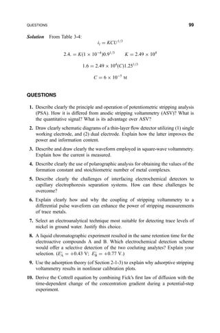 Solution From Table 3-4:
il ˆ KCU1=3
2:4: ˆ K…1 Â 10À4
†0:91=3
K ˆ 2:49 Â 104
1:6 ˆ 2:49 Â 104
…C†1:251=3
C ˆ 6 Â 10À5
M
QUESTIONS
1. Describe clearly the principle and operation of potentiometric stripping analysis
(PSA). How it is differed from anodic stripping voltammetry (ASV)? What is
the quantitative signal? What is its advantage over ASV?
2. Draw clearly schematic diagrams of a thin-layer ¯ow detector utilizing (1) single
working electrode, and (2) dual electrode. Explain how the latter improves the
power and information content.
3. Describe and draw clearly the waveform employed in square-wave voltammetry.
Explain how the current is measured.
4. Describe clearly the use of polarographic analysis for obtaining the values of the
formation constant and stoichiometric number of metal complexes.
5. Describe clearly the challenges of interfacing electrochemical detectors to
capillary electrophoresis separation systems. How can these challenges be
overcome?
6. Explain clearly how and why the coupling of stripping voltammetry to a
differential pulse waveform can enhance the power of stripping measurements
of trace metals.
7. Select an electroanalytical technique most suitable for detecting trace levels of
nickel in ground water. Justify this choice.
8. A liquid chromatographic experiment resulted in the same retention time for the
electroactive compounds A and B. Which electrochemical detection scheme
would offer a selective detection of the two coeluting analytes? Explain your
selection. (E
A ˆ ‡0:43 V; E
B ˆ ‡0:77 V.)
9. Use the adsorption theory (of Section 2-1-3) to explain why adsorptive stripping
voltammetry results in nonlinear calibration plots.
10. Derive the Cottrell equation by combining Fick's ®rst law of diffusion with the
time-dependent change of the concentration gradient during a potential-step
experiment.
QUESTIONS 99
 