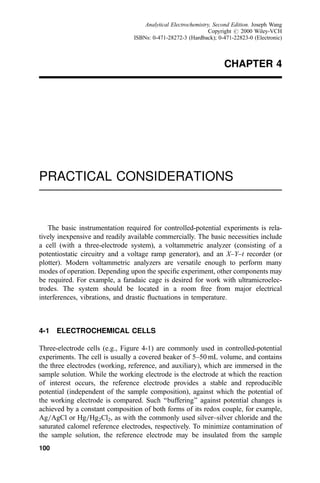CHAPTER 4
PRACTICAL CONSIDERATIONS
The basic instrumentation required for controlled-potential experiments is rela-
tively inexpensive and readily available commercially. The basic necessities include
a cell (with a three-electrode system), a voltammetric analyzer (consisting of a
potentiostatic circuitry and a voltage ramp generator), and an X±Y±t recorder (or
plotter). Modern voltammetric analyzers are versatile enough to perform many
modes of operation. Depending upon the speci®c experiment, other components may
be required. For example, a faradaic cage is desired for work with ultramicroelec-
trodes. The system should be located in a room free from major electrical
interferences, vibrations, and drastic ¯uctuations in temperature.
4-1 ELECTROCHEMICAL CELLS
Three-electrode cells (e.g., Figure 4-1) are commonly used in controlled-potential
experiments. The cell is usually a covered beaker of 5±50 mL volume, and contains
the three electrodes (working, reference, and auxiliary), which are immersed in the
sample solution. While the working electrode is the electrode at which the reaction
of interest occurs, the reference electrode provides a stable and reproducible
potential (independent of the sample composition), against which the potential of
the working electrode is compared. Such ``buffering'' against potential changes is
achieved by a constant composition of both forms of its redox couple, for example,
Ag=AgCl or Hg=Hg2Cl2, as with the commonly used silver±silver chloride and the
saturated calomel reference electrodes, respectively. To minimize contamination of
the sample solution, the reference electrode may be insulated from the sample
100
Analytical Electrochemistry, Second Edition. Joseph Wang
Copyright # 2000 Wiley-VCH
ISBNs: 0-471-28272-3 (Hardback); 0-471-22823-0 (Electronic)
 