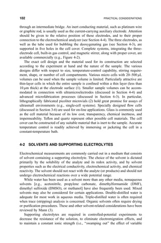 through an intermediate bridge. An inert conducting material, such as platinum wire
or graphite rod, is usually used as the current-carrying auxiliary electrode. Attention
should be given to the relative position of these electrodes, and to their proper
connection to the electrochemical analyzer (see Section 4-4). The three electrodes, as
well as the tube used for bubbling the deoxygenating gas (see Section 4-3), are
supported in ®ve holes in the cell cover. Complete systems, integrating the three-
electrode cell, built-in gas control, and magnetic stirrer, along with proper cover, are
available commercially (e.g., Figure 4-2).
The exact cell design and the material used for its construction are selected
according to the experiment at hand and the nature of the sample. The various
designs differ with respect to size, temperature-control capability, stirring require-
ment, shape, or number of cell compartments. Various micro cells with 20±500 mL
volumes can be used when the sample volume is limited. Particularly attractive are
thin-layer cells in which the entire sample is con®ned within a thin layer (less than
10 mm thick) at the electrode surface (1). Smaller sample volumes can be accom-
modated in connection with ultramicroelectrodes (discussed in Section 4-4) and
advanced microfabrication processes (discussed in Section 6-3). In particular,
lithographically fabricated picoliter microvials (2) hold great promise for assays of
ultrasmall environments (e.g., single-cell systems). Specially designed ¯ow cells
(discussed in Section 3-6) are used for on-line applications. Glass is commonly used
as the cell material because of its low cost, transparency, chemical inertness, and
impermeability. Te¯on and quartz represent other possible cell materials. The cell
cover can be constructed of any suitable material that is inert to the sample. Accurate
temperature control is readily achieved by immersing or jacketing the cell in a
constant-temperature bath.
4-2 SOLVENTS AND SUPPORTING ELECTROLYTES
Electrochemical measurements are commonly carried out in a medium that consists
of solvent containing a supporting electrolyte. The choice of the solvent is dictated
primarily by the solubility of the analyte and its redox activity, and by solvent
properties such as the electrical conductivity, electrochemical activity, and chemical
reactivity. The solvent should not react with the analyte (or products) and should not
undergo electrochemical reactions over a wide potential range.
While water has been used as a solvent more than any other media, nonaqueous
solvents [e.g., acetonitrile, propylene carbonate, dimethylformamide (DMF),
dimethyl sulfoxide (DMSO), or methanol] have also frequently been used. Mixed
solvents may also be considered for certain applications. Double-distilled water is
adequate for most work in aqueous media. Triple-distilled water is often required
when trace (stripping) analysis is concerned. Organic solvents often require drying
or puri®cation procedures. These and other solvent-related considerations have been
reviewed by Mann (3).
Supporting electrolytes are required in controlled-potential experiments to
decrease the resistance of the solution, to eliminate electromigration effects, and
to maintain a constant ionic strength (i.e., ``swamping out'' the effect of variable
102 PRACTICAL CONSIDERATIONS
 