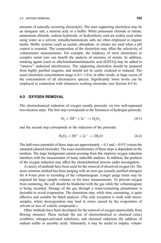 amounts of naturally occurring electrolyte). The inert supporting electrolyte may be
an inorganic salt, a mineral acid, or a buffer. While potassium chloride or nitrate,
ammonium chloride, sodium hydroxide, or hydrochloric acid are widely used when
using water as a solvent, tetraalkylammonium salts are often employed in organic
media. Buffer systems (such as acetate, phosphate, or citrate) are used when a pH
control is essential. The composition of the electrolyte may affect the selectivity of
voltammetric measurements. For example, the tendency of most electrolytes to
complex metal ions can bene®t the analysis of mixtures of metals. In addition,
masking agents [such as ethylenediaminetetraacetic acid (EDTA)] may be added to
``remove'' undesired interferences. The supporting electrolyte should be prepared
from highly puri®ed reagents, and should not be easily oxidized or reduced. The
usual electrolyte concentration range is 0.1±1.0 M, in other words, in large excess of
the concentration of all electroactive species. Signi®cantly lower levels can be
employed in connection with ultramicro working electrodes (see Section 4-5.4).
4-3 OXYGEN REMOVAL
The electrochemical reduction of oxygen usually proceeds via two well-separated
two-electron steps. The ®rst step corresponds to the formation of hydrogen peroxide:
O2 ‡ 2H‡
‡ 2eÀ
3 H2O2 …4-1†
and the second step corresponds to the reduction of the peroxide:
H2O2 ‡ 2H‡
‡ 2eÀ
3 2H2O …4-2†
The half-wave potentials of these steps are approximately À0.1 and À0.9 V (versus the
saturated calomel electrode). The exact stoichiometry of these steps is dependent on the
medium. The large background current accruing from this stepwise oxygen reduction
interferes with the measurement of many reducible analytes. In addition, the products
of the oxygen reduction may affect the electrochemical process under investigation.
Avariety of methods have been used for the removal of dissolved oxygen (4). The
most common method has been purging with an inert gas (usually puri®ed nitrogen)
for 4±8 min prior to recording of the voltammogram. Longer purge times may be
required for large sample volumes or for trace measurements. To prevent oxygen
from reentering, the cell should be blanketed with the gas while the voltammogram
is being recorded. Passage of the gas through a water-containing presaturator is
desirable to avoid evaporation. The deaeration step, while time consuming, is quite
effective and suitable for batch analysis. (The only exception is work with micro-
samples, where deoxygenation may lead to errors caused by the evaporation of
solvent or loss of volatile compounds.)
Other methods have been developed for the removal of oxygen (particularly from
¯owing streams). These include the use of electrochemical or chemical (zinc)
scrubbers, nitrogen-activated nebulizers, and chemical reduction (by addition of
sodium sul®te or ascorbic acid). Alternately, it may be useful to employ voltam-
4-3 OXYGEN REMOVAL 103
 