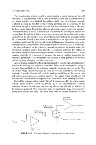 The potentiostatic control, aimed at compensating a major fraction of the cell
resistance, is accomplished with a three-electrode system and a combination of
operational ampli®ers and feedback loops (Figure 4-3). Here, the reference electrode
is placed as close as possible to the working electrode and is connected to the
instrument through a high-resistance circuit that draws no current from it. Because
the ¯ow cannot occur through the reference electrode, a current-carrying auxiliary
(counter) electrode is placed in the solution to complete the current path. Hence, the
current ¯ows through the solution between the working and the auxiliary electrodes.
Symmetry in the placement of these electrodes is important for the assumption that
the current paths from all points on the working electrode are equivalent. Because no
current passes through the reference electrode and because of its position close to the
working electrode, the potential drop caused by the cell resistance (iR) is minimized.
If the potential sensed by the reference electrode is less than the desired value, the
operational ampli®er control loop provides a corrective potential. By adding an
operational ampli®er current-to-voltage converter (called a ``current follower'') to the
working electrode, it is possible to measure the current without disturbing the
controlled parameters. The instrument also includes a ramp generator to produce
various regularly changing potential waveforms.
As was pointed out earlier, effective potential control requires very close proximity
between the working and reference electrodes. This can be accomplished using a
specially designed bridge of the reference electrode, known as a Luggin probe. The
tip of this bridge should be placed as close as twice its diameter to the working
electrode. A smaller distance will result in blockage (shielding) of the current path
and hence a nonhomogeneous current density. The Luggin bridge should also not
interfere with the convective transport toward the surface of the working electrode.
It should be pointed out that not all of the iR drop is removed by the potentiostatic
control. Some fraction, called iRu (where Ru is the uncompensated solution
resistance between the reference and working electrodes) will still be included in
the measured potential. This component may be signi®cantly large when resistive
nonaqueous media are used, and thus may lead to severe distortion of the
FIGURE 4-3 Schematic diagram of a three-electrode potentiostat.
4-4 INSTRUMENTATION 105
 