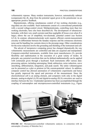 voltammetric reponse. Many modern instruments, however, automatically subtract
(compensate) the iRu drop from the potential signal given to the potentiostat via an
appropriate positive feedback.
Bipotentiostats, offering simultaneous control of two working electrodes (e.g.,
ring-disk) are also available. Such instruments consist of a conventional potentiostat
with a second voltage-control circuit. Multipotentiostats, controlling more than two
working electrodes, have also been described (6). The development of ultramicroe-
lectrodes, with their very small currents (and thus negligible iR losses even when R is
large), allows the use of simpli®ed, two-electrode, potential control (see Section
4-5.4). In contrast, ultramicroelectrode work requires ef®cient current-measurement
circuitry to differentiate between the faradaic response and the extraneous electronic
noise and for handling low currents down to the picoamp range. Other considerations
for the noise reduction involve the grounding and shielding of the instrument and cell.
The advent of inexpensive computing power has changed dramatically the way
voltammetric measurements are controlled and data are acquired and manipulated.
Computer-controlled instruments, available from most manufacturers (5), provide
¯exibility and sophistication in the execution of a great variety of modes. In
principle, any potential waveform that can be de®ned mathematically can be applied
with commands given through a keyboard. Such instruments offer various data-
processing options, including autoranging, blank subtraction, noise reduction, curve
smoothing, differentiation, integration, and peak search. The entire voltammogram
can be presented as a plot or printout (of the current-potential values). In addition,
computer control has allowed automation of voltammetric experiments and hence
has greatly improved the speed and precision of the measurement. Since the
electrochemical cell is an analog element, and computers work only in the digital
domain, analog-to-digital (A=D) and digital-to-analog (D=A) converters are used to
interface between the two. Unattended operation has been accomplished through the
coupling of autosamplers and microprocessor-controlled instruments (e.g., Figure
FIGURE 4-4 Microprocessor-controlled voltammetric analyzer, in connection with an
autosampler. (Courtesy of Metrohm Inc.)
106 PRACTICAL CONSIDERATIONS
 