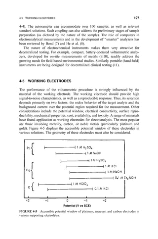 4-4). The autosampler can accommodate over 100 samples, as well as relevant
standard solutions. Such coupling can also address the preliminary stages of sample
preparation (as dictated by the nature of the sample). The role of computers in
electroanalytical measurements and in the development of ``smarter'' analyzers has
been reviewed by Bond (7) and He et al. (8).
The nature of electrochemical instruments makes them very attractive for
decentralized testing. For example, compact, battery-operated voltammetric analy-
zers, developed for on-site measurements of metals (9,10), readily address the
growing needs for ®eld-based environmental studies. Similarly, portable (hand-held)
instruments are being designed for decentralized clinical testing (11).
4-5 WORKING ELECTRODES
The performance of the voltammetric procedure is strongly in¯uenced by the
material of the working electrode. The working electrode should provide high
signal-to-noise characteristics, as well as a reproducible response. Thus, its selection
depends primarily on two factors: the redox behavior of the target analyte and the
background current over the potential region required for the measurement. Other
considerations include the potential window, electrical conductivity, surface repro-
ducibility, mechanical properties, cost, availability, and toxicity. A range of materials
have found application as working electrodes for electroanalysis. The most popular
are those involving mercury, carbon, or noble metals (particularly platinum and
gold). Figure 4-5 displays the accessible potential window of these electrodes in
various solutions. The geometry of these electrodes must also be considered.
FIGURE 4-5 Accessible potential window of platinum, mercury, and carbon electrodes in
various supporting electrolytes.
4-5 WORKING ELECTRODES 107
 