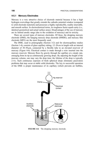 4-5.1 Mercury Electrodes
Mercury is a very attractive choice of electrode material because it has a high
hydrogen overvoltage that greatly extends the cathodic potential window (compared
to solid electrode materials) and possesses a highly reproducible, readily renewable,
and smooth surface. In electrochemical terms, its roughness factor equals unity (i.e.,
identical geometrical and actual surface areas). Disadvantages of the use of mercury
are its limited anodic range (due to the oxidation of mercury) and its toxicity.
There are several types of mercury electrodes. Of these, the dropping mercury
electrode (DME), the hanging mercury drop electrode (HMDE), and mercury ®lm
electrode (MFE) are the most frequently used.
The DME, used in polarography (Section 3-2) and for electrocapillary studies
(Section 1-4), consists of glass capillary tubing, 12±20 cm in length with an internal
diameter of 30±50 mm, connected by a ¯exible tube to an elevated reservoir of
mercury (Figure 4-6). Electrical contact is made through a wire inserted into the
mercury reservoir. Mercury ¯ows by gravity through the capillary at a steady rate,
emerging from its tip as continuously growing drops. By adjusting the height of the
mercury column, one may vary the drop time; the lifetime of the drop is typically
2±6 s. Such continuous exposure of fresh spherical drops eliminates passivation
problems that may occur at stable solid electrodes. The key to successful operation
of the DME is proper maintenance of its capillary (which prevents air bubbles,
Clamp
Hg reservoir
Electrical
contact
Reference
electrode
Auxilliary
electrode
 1 mm
FIGURE 4-6 The dropping mercury electrode.
108 PRACTICAL CONSIDERATIONS
 