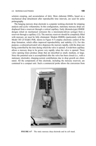 solution creeping, and accumulation of dirt). More elaborate DMEs, based on a
mechanical drop detachment after reproducible time intervals, are used for pulse
polarography.
The hanging mercury drop electrode is a popular working electrode for stripping
analysis and cyclic voltammetry. In this con®guration, stationary mercury drops are
displaced from a reservoir through a vertical capillary. Early (Kemula-type) HMDE
designs relied on mechanical extrusion (by a micrometer-driven syringe) from a
reservoir through a capillary (12). The mercury reservoir should be completely ®lled
with mercury; air must be fully eliminated. Modern HMDEs (particularly with the
Model 303 of EGG PAR, shown in Figure 4-7) employ electronic control of the
drop formation, which offers improved reproducibility and stability (13). For this
purpose, a solenoid-activated valve dispenses the mercury rapidly, with the drop size
being controlled by the time during which the valve is opened. A wide-bore capillary
allows a mercury drop to be grown very rapidly when the valve is opened. Three
valve opening times produce drops that are described as small, medium, or large.
Since the potential scan is accomplished after the valve has been closed (i.e., with a
stationary electrode), charging-current contributions due to drop growth are elimi-
nated. All the components of this electrode, including the mercury reservoir, are
contained in a compact unit. Such a commercial probe allows the conversion from
FIGURE 4-7 The static mercury drop electrode and its cell stand.
4-5 WORKING ELECTRODES 109
 