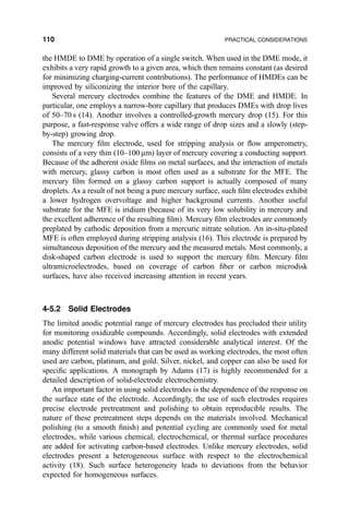 the HMDE to DME by operation of a single switch. When used in the DME mode, it
exhibits a very rapid growth to a given area, which then remains constant (as desired
for minimizing charging-current contributions). The performance of HMDEs can be
improved by siliconizing the interior bore of the capillary.
Several mercury electrodes combine the features of the DME and HMDE. In
particular, one employs a narrow-bore capillary that produces DMEs with drop lives
of 50±70 s (14). Another involves a controlled-growth mercury drop (15). For this
purpose, a fast-response valve offers a wide range of drop sizes and a slowly (step-
by-step) growing drop.
The mercury ®lm electrode, used for stripping analysis or ¯ow amperometry,
consists of a very thin (10±100 mm) layer of mercury covering a conducting support.
Because of the adherent oxide ®lms on metal surfaces, and the interaction of metals
with mercury, glassy carbon is most often used as a substrate for the MFE. The
mercury ®lm formed on a glassy carbon support is actually composed of many
droplets. As a result of not being a pure mercury surface, such ®lm electrodes exhibit
a lower hydrogen overvoltage and higher background currents. Another useful
substrate for the MFE is iridium (because of its very low solubility in mercury and
the excellent adherence of the resulting ®lm). Mercury ®lm electrodes are commonly
preplated by cathodic deposition from a mercuric nitrate solution. An in-situ-plated
MFE is often employed during stripping analysis (16). This electrode is prepared by
simultaneous deposition of the mercury and the measured metals. Most commonly, a
disk-shaped carbon electrode is used to support the mercury ®lm. Mercury ®lm
ultramicroelectrodes, based on coverage of carbon ®ber or carbon microdisk
surfaces, have also received increasing attention in recent years.
4-5.2 Solid Electrodes
The limited anodic potential range of mercury electrodes has precluded their utility
for monitoring oxidizable compounds. Accordingly, solid electrodes with extended
anodic potential windows have attracted considerable analytical interest. Of the
many different solid materials that can be used as working electrodes, the most often
used are carbon, platinum, and gold. Silver, nickel, and copper can also be used for
speci®c applications. A monograph by Adams (17) is highly recommended for a
detailed description of solid-electrode electrochemistry.
An important factor in using solid electrodes is the dependence of the response on
the surface state of the electrode. Accordingly, the use of such electrodes requires
precise electrode pretreatment and polishing to obtain reproducible results. The
nature of these pretreatment steps depends on the materials involved. Mechanical
polishing (to a smooth ®nish) and potential cycling are commonly used for metal
electrodes, while various chemical, electrochemical, or thermal surface procedures
are added for activating carbon-based electrodes. Unlike mercury electrodes, solid
electrodes present a heterogeneous surface with respect to the electrochemical
activity (18). Such surface heterogeneity leads to deviations from the behavior
expected for homogeneous surfaces.
110 PRACTICAL CONSIDERATIONS
 