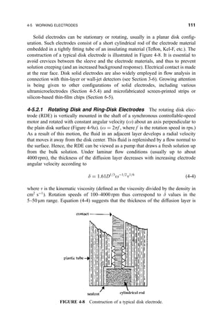 Solid electrodes can be stationary or rotating, usually in a planar disk con®g-
uration. Such electrodes consist of a short cylindrical rod of the electrode material
embedded in a tightly ®tting tube of an insulating material (Te¯on, Kel-F, etc.). The
construction of a typical disk electrode is illustrated in Figure 4-8. It is essential to
avoid crevices between the sleeve and the electrode materials, and thus to prevent
solution creeping (and an increased background response). Electrical contact is made
at the rear face. Disk solid electrodes are also widely employed in ¯ow analysis in
connection with thin-layer or wall-jet detectors (see Section 3-6). Growing attention
is being given to other con®gurations of solid electrodes, including various
ultramicroelectrodes (Section 4-5.4) and microfabricated screen-printed strips or
silicon-based thin-®lm chips (Section 6-5).
4-5.2.1 Rotating Disk and Ring-Disk Electrodes The rotating disk elec-
trode (RDE) is vertically mounted in the shaft of a synchronous controllable-speed
motor and rotated with constant angular velocity (o) about an axis perpendicular to
the plain disk surface (Figure 4-9a). (o ˆ 2pf , where f is the rotation speed in rps.)
As a result of this motion, the ¯uid in an adjacent layer develops a radial velocity
that moves it away from the disk center. This ¯uid is replenished by a ¯ow normal to
the surface. Hence, the RDE can be viewed as a pump that draws a fresh solution up
from the bulk solution. Under laminar ¯ow conditions (usually up to about
4000 rpm), the thickness of the diffusion layer decreases with increasing electrode
angular velocity according to
d ˆ 1:61D1=3
oÀ1=2
n1=6
…4-4†
where n is the kinematic viscosity (de®ned as the viscosity divided by the density in
cm2
sÀ1
). Rotation speeds of 100±4000 rpm thus correspond to d values in the
5±50 mm range. Equation (4-4) suggests that the thickness of the diffusion layer is
FIGURE 4-8 Construction of a typical disk electrode.
4-5 WORKING ELECTRODES 111
 