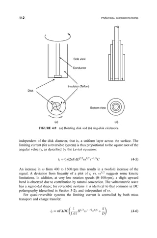 independent of the disk diameter, that is, a uniform layer across the surface. The
limiting current (for a reversible system) is thus proportional to the square root of the
angular velocity, as described by the Levich equation:
il ˆ 0:62nFAD2=3
o1=2
nÀ1=6
C …4-5†
An increase in o from 400 to 1600 rpm thus results in a twofold increase of the
signal. A deviation from linearity of a plot of il vs. o1=2
suggests some kinetic
limitations. In addition, at very low rotation speeds (0±100 rpm), a slight upward
bend is observed due to contribution by natural convection. The voltammetric wave
has a sigmoidal shape; for reversible systems it is identical to that common in DC
polarography (described in Section 3-2), and independent of o.
For quasi-reversible systems the limiting current is controlled by both mass
transport and charge transfer:
il ˆ nFADC
1
1:61
D1=3
oÀ1=2
n1=6
‡
k
D
 
…4-6†
(a) (b)
Side view
Conductor
Insulator (Teflon)
Bottom view
Disk
FIGURE 4-9 (a) Rotating disk and (b) ring-disk electrodes.
112 PRACTICAL CONSIDERATIONS
 