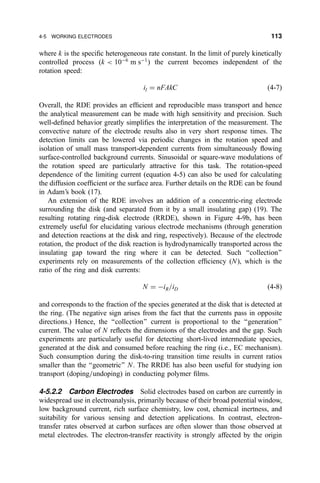 where k is the speci®c heterogeneous rate constant. In the limit of purely kinetically
controlled process (k  10À6
m sÀ1
) the current becomes independent of the
rotation speed:
il ˆ nFAkC …4-7†
Overall, the RDE provides an ef®cient and reproducible mass transport and hence
the analytical measurement can be made with high sensitivity and precision. Such
well-de®ned behavior greatly simpli®es the interpretation of the measurement. The
convective nature of the electrode results also in very short response times. The
detection limits can be lowered via periodic changes in the rotation speed and
isolation of small mass transport-dependent currents from simultaneously ¯owing
surface-controlled background currents. Sinusoidal or square-wave modulations of
the rotation speed are particularly attractive for this task. The rotation-speed
dependence of the limiting current (equation 4-5) can also be used for calculating
the diffusion coef®cient or the surface area. Further details on the RDE can be found
in Adam's book (17).
An extension of the RDE involves an addition of a concentric-ring electrode
surrounding the disk (and separated from it by a small insulating gap) (19). The
resulting rotating ring-disk electrode (RRDE), shown in Figure 4-9b, has been
extremely useful for elucidating various electrode mechanisms (through generation
and detection reactions at the disk and ring, respectively). Because of the electrode
rotation, the product of the disk reaction is hydrodynamically transported across the
insulating gap toward the ring where it can be detected. Such ``collection''
experiments rely on measurements of the collection ef®ciency (N), which is the
ratio of the ring and disk currents:
N ˆ ÀiR=iD …4-8†
and corresponds to the fraction of the species generated at the disk that is detected at
the ring. (The negative sign arises from the fact that the currents pass in opposite
directions.) Hence, the ``collection'' current is proportional to the ``generation''
current. The value of N re¯ects the dimensions of the electrodes and the gap. Such
experiments are particularly useful for detecting short-lived intermediate species,
generated at the disk and consumed before reaching the ring (i.e., EC mechanism).
Such consumption during the disk-to-ring transition time results in current ratios
smaller than the ``geometric'' N. The RRDE has also been useful for studying ion
transport (doping=undoping) in conducting polymer ®lms.
4-5.2.2 Carbon Electrodes Solid electrodes based on carbon are currently in
widespread use in electroanalysis, primarily because of their broad potential window,
low background current, rich surface chemistry, low cost, chemical inertness, and
suitability for various sensing and detection applications. In contrast, electron-
transfer rates observed at carbon surfaces are often slower than those observed at
metal electrodes. The electron-transfer reactivity is strongly affected by the origin
4-5 WORKING ELECTRODES 113
 
