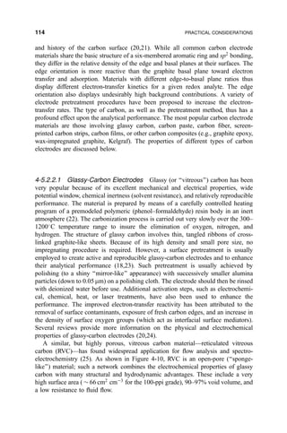 and history of the carbon surface (20,21). While all common carbon electrode
materials share the basic structure of a six-membered aromatic ring and sp2
bonding,
they differ in the relative density of the edge and basal planes at their surfaces. The
edge orientation is more reactive than the graphite basal plane toward electron
transfer and adsorption. Materials with different edge-to-basal plane ratios thus
display different electron-transfer kinetics for a given redox analyte. The edge
orientation also displays undesirably high background contributions. A variety of
electrode pretreatment procedures have been proposed to increase the electron-
transfer rates. The type of carbon, as well as the pretreatment method, thus has a
profound effect upon the analytical performance. The most popular carbon electrode
materials are those involving glassy carbon, carbon paste, carbon ®ber, screen-
printed carbon strips, carbon ®lms, or other carbon composites (e.g., graphite epoxy,
wax-impregnated graphite, Kelgraf). The properties of different types of carbon
electrodes are discussed below.
4-5.2.2.1 Glassy-Carbon Electrodes Glassy (or ``vitreous'') carbon has been
very popular because of its excellent mechanical and electrical properties, wide
potential window, chemical inertness (solvent resistance), and relatively reproducible
performance. The material is prepared by means of a carefully controlled heating
program of a premodeled polymeric (phenol±formaldehyde) resin body in an inert
atmosphere (22). The carbonization process is carried out very slowly over the 300±
1200
C temperature range to insure the elimination of oxygen, nitrogen, and
hydrogen. The structure of glassy carbon involves thin, tangled ribbons of cross-
linked graphite-like sheets. Because of its high density and small pore size, no
impregnating procedure is required. However, a surface pretreatment is usually
employed to create active and reproducible glassy-carbon electrodes and to enhance
their analytical performance (18,23). Such pretreatment is usually achieved by
polishing (to a shiny ``mirror-like'' appearance) with successively smaller alumina
particles (down to 0.05 mm) on a polishing cloth. The electrode should then be rinsed
with deionized water before use. Additional activation steps, such as electrochemi-
cal, chemical, heat, or laser treatments, have also been used to enhance the
performance. The improved electron-transfer reactivity has been attributed to the
removal of surface contaminants, exposure of fresh carbon edges, and an increase in
the density of surface oxygen groups (which act as interfacial surface mediators).
Several reviews provide more information on the physical and electrochemical
properties of glassy-carbon electrodes (20,24).
A similar, but highly porous, vitreous carbon materialÐreticulated vitreous
carbon (RVC)Ðhas found widespread application for ¯ow analysis and spectro-
electrochemistry (25). As shown in Figure 4-10, RVC is an open-pore (``sponge-
like'') material; such a network combines the electrochemical properties of glassy
carbon with many structural and hydrodynamic advantages. These include a very
high surface area ( $ 66 cm2
cmÀ3
for the 100-ppi grade), 90±97% void volume, and
a low resistance to ¯uid ¯ow.
114 PRACTICAL CONSIDERATIONS
 