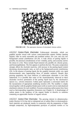 4-5.2.2.2 Carbon-Paste Electrodes Carbon-paste electrodes, which use
graphite powder mixed with various water-immiscible organic binders (pasting
liquids), offer an easily renewable and modi®ed surface, low cost, and very low
background current contributions (26±28). A wide choice of pasting liquids is
possible, but practical considerations of low volatility, purity, and economy narrow
the choice to a few. These include Nujol (mineral oil), paraf®n oil, silicone grease,
and bromonaphthalene. The ®rst appears to perform the best. The paste composition
strongly affects the electrode reactivity, with increase in the pasting-liquid content
decreasing electron-transfer rates, as well as the background-current contributions
(28). In the absence of pasting liquid, the dry graphite electrode yields very rapid
electron-transfer rates (approaching those of metallic surfaces). Despite their
growing popularity, the exact behavior of carbon-paste electrodes is not fully
understood. It is possible that some of the electrochemistry observed at these
electrodes involves permeation of the pasting liquid layer by the electroactive
species (i.e., solvent extraction). Carbon paste represents a convenient matrix for
the incorporation of appropriate modifying moieties (29). The modi®er is simply
mixed together with the graphite=binder paste (with no need to devise individualized
attachment schemes for each modi®er). Enzyme-containing carbon pastes have been
used as fast-responding reagentless biosensors (see Chapter 6). A disadvantage of
carbon pastes is the tendency of the organic binder to dissolve in solutions
containing an appreciable fraction of organic solvent.
4-5.2.2.3 Carbon-Fiber Electrodes The growing interest in ultramicroelec-
trodes (Section 4-5.4) has led to widespread use of carbon ®bers in electroanalysis.
Such materials are produced, mainly in connection with the preparation of high-
strength composites, by high-temperature pyrolysis of polymer textiles or via
FIGURE 4-10 The open-pore structure of reticulated vitreous carbon.
4-5 WORKING ELECTRODES 115
 