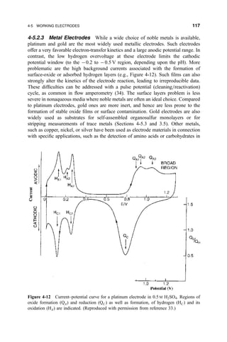 4-5.2.3 Metal Electrodes While a wide choice of noble metals is available,
platinum and gold are the most widely used metallic electrodes. Such electrodes
offer a very favorable electron-transfer kinetics and a large anodic potential range. In
contrast, the low hydrogen overvoltage at these electrode limits the cathodic
potential window (to the À0.2 to À0.5 V region, depending upon the pH). More
problematic are the high background currents associated with the formation of
surface-oxide or adsorbed hydrogen layers (e.g., Figure 4-12). Such ®lms can also
strongly alter the kinetics of the electrode reaction, leading to irreproducible data.
These dif®culties can be addressed with a pulse potential (cleaning=reactivation)
cycle, as common in ¯ow amperometry (34). The surface layers problem is less
severe in nonaqueous media where noble metals are often an ideal choice. Compared
to platinum electrodes, gold ones are more inert, and hence are less prone to the
formation of stable oxide ®lms or surface contamination. Gold electrodes are also
widely used as substrates for self-assembled organosulfur monolayers or for
stripping measurements of trace metals (Sections 4-5.3 and 3.5). Other metals,
such as copper, nickel, or silver have been used as electrode materials in connection
with speci®c applications, such as the detection of amino acids or carbohydrates in
Figure 4-12 Current±potential curve for a platinum electrode in 0.5 M H2SO4. Regions of
oxide formation (QA) and reduction (QC) as well as formation, of hydrogen (HC) and its
oxidation (HA) are indicated. (Reproduced with permission from reference 33.)
4-5 WORKING ELECTRODES 117
 