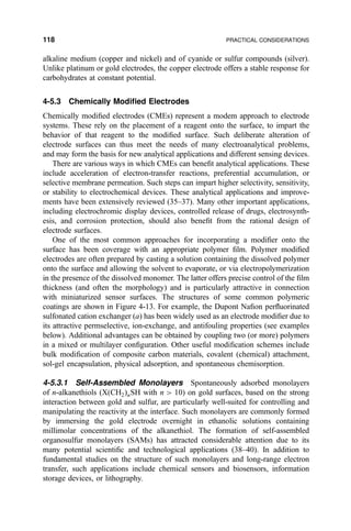 alkaline medium (copper and nickel) and of cyanide or sulfur compounds (silver).
Unlike platinum or gold electrodes, the copper electrode offers a stable response for
carbohydrates at constant potential.
4-5.3 Chemically Modi®ed Electrodes
Chemically modi®ed electrodes (CMEs) represent a modem approach to electrode
systems. These rely on the placement of a reagent onto the surface, to impart the
behavior of that reagent to the modi®ed surface. Such deliberate alteration of
electrode surfaces can thus meet the needs of many electroanalytical problems,
and may form the basis for new analytical applications and different sensing devices.
There are various ways in which CMEs can bene®t analytical applications. These
include acceleration of electron-transfer reactions, preferential accumulation, or
selective membrane permeation. Such steps can impart higher selectivity, sensitivity,
or stability to electrochemical devices. These analytical applications and improve-
ments have been extensively reviewed (35±37). Many other important applications,
including electrochromic display devices, controlled release of drugs, electrosynth-
esis, and corrosion protection, should also bene®t from the rational design of
electrode surfaces.
One of the most common approaches for incorporating a modi®er onto the
surface has been coverage with an appropriate polymer ®lm. Polymer modi®ed
electrodes are often prepared by casting a solution containing the dissolved polymer
onto the surface and allowing the solvent to evaporate, or via electropolymerization
in the presence of the dissolved monomer. The latter offers precise control of the ®lm
thickness (and often the morphology) and is particularly attractive in connection
with miniaturized sensor surfaces. The structures of some common polymeric
coatings are shown in Figure 4-13. For example, the Dupont Na®on per¯uorinated
sulfonated cation exchanger (a) has been widely used as an electrode modi®er due to
its attractive permselective, ion-exchange, and antifouling properties (see examples
below). Additional advantages can be obtained by coupling two (or more) polymers
in a mixed or multilayer con®guration. Other useful modi®cation schemes include
bulk modi®cation of composite carbon materials, covalent (chemical) attachment,
sol-gel encapsulation, physical adsorption, and spontaneous chemisorption.
4-5.3.1 Self-Assembled Monolayers Spontaneously adsorbed monolayers
of n-alkanethiols (X…CH2†nSH with n  10) on gold surfaces, based on the strong
interaction between gold and sulfur, are particularly well-suited for controlling and
manipulating the reactivity at the interface. Such monolayers are commonly formed
by immersing the gold electrode overnight in ethanolic solutions containing
millimolar concentrations of the alkanethiol. The formation of self-assembled
organosulfur monolayers (SAMs) has attracted considerable attention due to its
many potential scienti®c and technological applications (38±40). In addition to
fundamental studies on the structure of such monolayers and long-range electron
transfer, such applications include chemical sensors and biosensors, information
storage devices, or lithography.
118 PRACTICAL CONSIDERATIONS
 