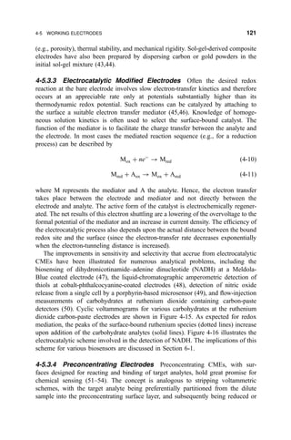 (e.g., porosity), thermal stability, and mechanical rigidity. Sol-gel-derived composite
electrodes have also been prepared by dispersing carbon or gold powders in the
initial sol-gel mixture (43,44).
4-5.3.3 Electrocatalytic Modi®ed Electrodes Often the desired redox
reaction at the bare electrode involves slow electron-transfer kinetics and therefore
occurs at an appreciable rate only at potentials substantially higher than its
thermodynamic redox potential. Such reactions can be catalyzed by attaching to
the surface a suitable electron transfer mediator (45,46). Knowledge of homoge-
neous solution kinetics is often used to select the surface-bound catalyst. The
function of the mediator is to facilitate the charge transfer between the analyte and
the electrode. In most cases the mediated reaction sequence (e.g., for a reduction
process) can be described by
Mox ‡ neÀ
3 Mred …4-10†
Mred ‡ Aox 3 Mox ‡ Ared …4-11†
where M represents the mediator and A the analyte. Hence, the electron transfer
takes place between the electrode and mediator and not directly between the
electrode and analyte. The active form of the catalyst is electrochemically regener-
ated. The net results of this electron shuttling are a lowering of the overvoltage to the
formal potential of the mediator and an increase in current density. The ef®ciency of
the electrocatalytic process also depends upon the actual distance between the bound
redox site and the surface (since the electron-transfer rate decreases exponentially
when the electron-tunneling distance is increased).
The improvements in sensitivity and selectivity that accrue from electrocatalytic
CMEs have been illustrated for numerous analytical problems, including the
biosensing of dihydronicotinamide±adenine dinucleotide (NADH) at a Meldola-
Blue coated electrode (47), the liquid-chromatographic amperometric detection of
thiols at cobalt-phthalcocyanine-coated electrodes (48), detection of nitric oxide
release from a single cell by a porphyrin-based microsensor (49), and ¯ow-injection
measurements of carbohydrates at ruthenium dioxide containing carbon-paste
detectors (50). Cyclic voltammograms for various carbohydrates at the ruthenium
dioxide carbon-paste electrodes are shown in Figure 4-15. As expected for redox
mediation, the peaks of the surface-bound ruthenium species (dotted lines) increase
upon addition of the carbohydrate analytes (solid lines). Figure 4-16 illustrates the
electrocatalytic scheme involved in the detection of NADH. The implications of this
scheme for various biosensors are discussed in Section 6-1.
4-5.3.4 Preconcentrating Electrodes Preconcentrating CMEs, with sur-
faces designed for reacting and binding of target analytes, hold great promise for
chemical sensing (51±54). The concept is analogous to stripping voltammetric
schemes, with the target analyte being preferentially partitioned from the dilute
sample into the preconcentrating surface layer, and subsequently being reduced or
4-5 WORKING ELECTRODES 121
 