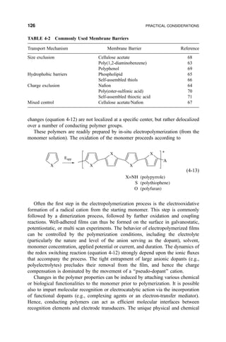 changes (equation 4-12) are not localized at a speci®c center, but rather delocalized
over a number of conducting polymer groups.
These polymers are readily prepared by in-situ electropolymerization (from the
monomer solution). The oxidation of the monomer proceeds according to
X X
X
X
X
A
+
Eapp
X=NH
S
O
(polypyrrole)
(polythiophene)
(polyfuran)
…4-13†
Often the ®rst step in the electropolymerization process is the electrooxidative
formation of a radical cation from the starting monomer. This step is commonly
followed by a dimerization process, followed by further oxidation and coupling
reactions. Well-adhered ®lms can thus be formed on the surface in galvanostatic,
potentiostatic, or multi scan experiments. The behavior of electropolymerized ®lms
can be controlled by the polymerization conditions, including the electrolyte
(particularly the nature and level of the anion serving as the dopant), solvent,
monomer concentration, applied potential or current, and duration. The dynamics of
the redox switching reaction (equation 4-12) strongly depend upon the ionic ¯uxes
that accompany the process. The tight entrapment of large anionic dopants (e.g.,
polyelectrolytes) precludes their removal from the ®lm, and hence the charge
compensation is dominated by the movement of a ``pseudo-dopant'' cation.
Changes in the polymer properties can be induced by attaching various chemical
or biological functionalities to the monomer prior to polymerization. It is possible
also to impart molecular recognition or electrocatalytic action via the incorporation
of functional dopants (e.g., complexing agents or an electron-transfer mediator).
Hence, conducting polymers can act as ef®cient molecular interfaces between
recognition elements and electrode transducers. The unique physical and chemical
TABLE 4-2 Commonly Used Membrane Barriers
Transport Mechanism Membrane Barrier Reference
Size exclusion Cellulose acetate 68
Poly(1,2-diaminobenzene) 63
Polyphenol 69
Hydrophobic barriers Phospholipid 65
Self-assembled thiols 66
Charge exclusion Na®on 64
Poly(ester-sulfonic acid) 70
Self-assembled thioctic acid 71
Mixed control Cellulose acetate/Na®on 67
126 PRACTICAL CONSIDERATIONS
 