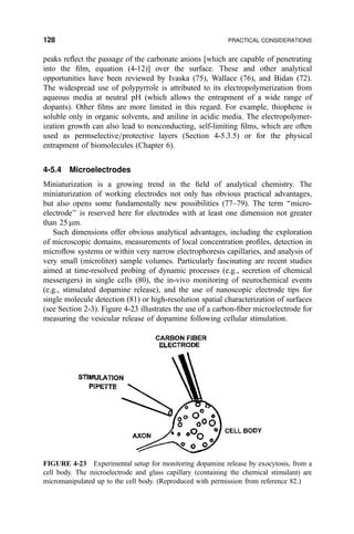 peaks re¯ect the passage of the carbonate anions [which are capable of penetrating
into the ®lm, equation (4-12)] over the surface. These and other analytical
opportunities have been reviewed by Ivaska (75), Wallace (76), and Bidan (72).
The widespread use of polypyrrole is attributed to its electropolymerization from
aqueous media at neutral pH (which allows the entrapment of a wide range of
dopants). Other ®lms are more limited in this regard. For example, thiophene is
soluble only in organic solvents, and aniline in acidic media. The electropolymer-
ization growth can also lead to nonconducting, self-limiting ®lms, which are often
used as permselective=protective layers (Section 4-5.3.5) or for the physical
entrapment of biomolecules (Chapter 6).
4-5.4 Microelectrodes
Miniaturization is a growing trend in the ®eld of analytical chemistry. The
miniaturization of working electrodes not only has obvious practical advantages,
but also opens some fundamentally new possibilities (77±79). The term ``micro-
electrode'' is reserved here for electrodes with at least one dimension not greater
than 25 mm.
Such dimensions offer obvious analytical advantages, including the exploration
of microscopic domains, measurements of local concentration pro®les, detection in
micro¯ow systems or within very narrow electrophoresis capillaries, and analysis of
very small (microliter) sample volumes. Particularly fascinating are recent studies
aimed at time-resolved probing of dynamic processes (e.g., secretion of chemical
messengers) in single cells (80), the in-vivo monitoring of neurochemical events
(e.g., stimulated dopamine release), and the use of nanoscopic electrode tips for
single molecule detection (81) or high-resolution spatial characterization of surfaces
(see Section 2-3). Figure 4-23 illustrates the use of a carbon-®ber microelectrode for
measuring the vesicular release of dopamine following cellular stimulation.
FIGURE 4-23 Experimental setup for monitoring dopamine release by exocytosis, from a
cell body. The microelectrode and glass capillary (containing the chemical stimulant) are
micromanipulated up to the cell body. (Reproduced with permission from reference 82.)
128 PRACTICAL CONSIDERATIONS
 