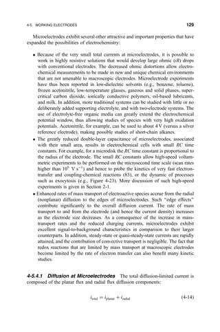Microelectrodes exhibit several other attractive and important properties that have
expanded the possibilities of electrochemistry:
 Because of the very small total currents at microelectrodes, it is possible to
work in highly resistive solutions that would develop large ohmic (iR) drops
with conventional electrodes. The decreased ohmic distortions allow electro-
chemical measurements to be made in new and unique chemical environments
that are not amenable to macroscopic electrodes. Microelectrode experiments
have thus been reported in low-dielectric solvents (e.g., benzene, toluene),
frozen acetonitrile, low-temperature glasses, gaseous and solid phases, super-
critical carbon dioxide, ionically conductive polymers, oil-based lubricants,
and milk. In addition, more traditional systems can be studied with little or no
deliberately added supporting electrolyte, and with two-electrode systems. The
use of electrolyte-free organic media can greatly extend the electrochemical
potential window, thus allowing studies of species with very high oxidation
potentials. Acetonitrile, for example, can be used to about 4 V (versus a silver
reference electrode), making possible studies of short-chain alkanes.
 The greatly reduced double-layer capacitance of microelectrodes, associated
with their small area, results in electrochemical cells with small RC time
constants. For example, for a microdisk the RC time constant is proportional to
the radius of the electrode. The small RC constants allow high-speed voltam-
metric experiments to be performed on the microsecond time scale (scan rates
higher than 106
V sÀ1
) and hence to probe the kinetics of very fast electron-
transfer and coupling-chemical reactions (83), or the dynamic of processes
such as exocytosis (e.g., Figure 4-23). More discussion of such high-speed
experiments is given in Section 2-1.
 Enhanced rates of mass transport of electroactive species accrue from the radial
(nonplanar) diffusion to the edges of microelectrodes. Such ``edge effects''
contribute signi®cantly to the overall diffusion current. The rate of mass
transport to and from the electrode (and hence the current density) increases
as the electrode size decreases. As a consequence of the increase in mass-
transport rates and the reduced charging currents, microelectrodes exhibit
excellent signal-to-background characteristics in comparison to their larger
counterparts. In addition, steady-state or quasi-steady-state currents are rapidly
attained, and the contribution of convective transport is negligible. The fact that
redox reactions that are limited by mass transport at macroscopic electrodes
become limited by the rate of electron transfer can also bene®t many kinetic
studies.
4-5.4.1 Diffusion at Microelectrodes The total diffusion-limited current is
composed of the planar ¯ux and radial ¯ux diffusion components:
itotal ˆ iplanar ‡ iradial …4-14†
4-5 WORKING ELECTRODES 129
 