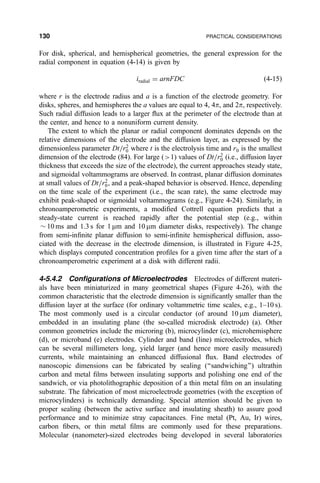For disk, spherical, and hemispherical geometries, the general expression for the
radial component in equation (4-14) is given by
iradial ˆ arnFDC …4-15†
where r is the electrode radius and a is a function of the electrode geometry. For
disks, spheres, and hemispheres the a values are equal to 4, 4p, and 2p, respectively.
Such radial diffusion leads to a larger ¯ux at the perimeter of the electrode than at
the center, and hence to a nonuniform current density.
The extent to which the planar or radial component dominates depends on the
relative dimensions of the electrode and the diffusion layer, as expressed by the
dimensionless parameter Dt=r2
0 where t is the electrolysis time and r0 is the smallest
dimension of the electrode (84). For large (1) values of Dt=r2
0 (i.e., diffusion layer
thickness that exceeds the size of the electrode), the current approaches steady state,
and sigmoidal voltammograms are observed. In contrast, planar diffusion dominates
at small values of Dt=r2
0, and a peak-shaped behavior is observed. Hence, depending
on the time scale of the experiment (i.e., the scan rate), the same electrode may
exhibit peak-shaped or sigmoidal voltammograms (e.g., Figure 4-24). Similarly, in
chronoamperometric experiments, a modi®ed Cottrell equation predicts that a
steady-state current is reached rapidly after the potential step (e.g., within
$ 10 ms and 1.3 s for 1 mm and 10 mm diameter disks, respectively). The change
from semi-in®nite planar diffusion to semi-in®nite hemispherical diffusion, asso-
ciated with the decrease in the electrode dimension, is illustrated in Figure 4-25,
which displays computed concentration pro®les for a given time after the start of a
chronoamperometric experiment at a disk with different radii.
4-5.4.2 Con®gurations of Microelectrodes Electrodes of different materi-
als have been miniaturized in many geometrical shapes (Figure 4-26), with the
common characteristic that the electrode dimension is signi®cantly smaller than the
diffusion layer at the surface (for ordinary voltammetric time scales, e.g., 1±10 s).
The most commonly used is a circular conductor (of around 10 mm diameter),
embedded in an insulating plane (the so-called microdisk electrode) (a). Other
common geometries include the microring (b), microcylinder (c), microhemisphere
(d), or microband (e) electrodes. Cylinder and band (line) microelectrodes, which
can be several millimeters long, yield larger (and hence more easily measured)
currents, while maintaining an enhanced diffusional ¯ux. Band electrodes of
nanoscopic dimensions can be fabricated by sealing (``sandwiching'') ultrathin
carbon and metal ®lms between insulating supports and polishing one end of the
sandwich, or via photolithographic deposition of a thin metal ®lm on an insulating
substrate. The fabrication of most microelectrode geometries (with the exception of
microcylinders) is technically demanding. Special attention should be given to
proper sealing (between the active surface and insulating sheath) to assure good
performance and to minimize stray capacitances. Fine metal (Pt, Au, Ir) wires,
carbon ®bers, or thin metal ®lms are commonly used for these preparations.
Molecular (nanometer)-sized electrodes being developed in several laboratories
130 PRACTICAL CONSIDERATIONS
 