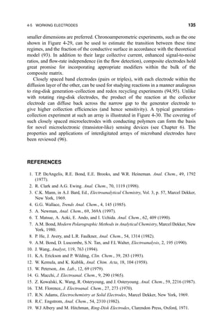 smaller dimensions are preferred. Chronoamperometric experiments, such as the one
shown in Figure 4-29, can be used to estimate the transition between these time
regimes, and the fraction of the conductive surface in accordance with the theoretical
model (93). In addition to their large collective current, enhanced signal-to-noise
ratios, and ¯ow-rate independence (in the ¯ow detection), composite electrodes hold
great promise for incorporating appropriate modi®ers within the bulk of the
composite matrix.
Closely spaced band electrodes (pairs or triples), with each electrode within the
diffusion layer of the other, can be used for studying reactions in a manner analogous
to ring-disk generation±collection and redox recycling experiments (94,95). Unlike
with rotating ring-disk electrodes, the product of the reaction at the collector
electrode can diffuse back across the narrow gap to the generator electrode to
give higher collection ef®ciencies (and hence sensitivity). A typical generation±
collection experiment at such an array is illustrated in Figure 4-30. The covering of
such closely spaced microelectrodes with conducting polymers can form the basis
for novel microelectronic (transistor-like) sensing devices (see Chapter 6). The
properties and applications of interdigitated arrays of microband electrodes have
been reviewed (96).
REFERENCES
1. T.P. DeAngelis, R.E. Bond, E.E. Brooks, and W.R. Heineman. Anal. Chem., 49, 1792
(1977).
2. R. Clark and A.G. Ewing. Anal. Chem., 70, 1119 (1998).
3. C.K. Mann, in A.J. Bard, Ed., Electroanalytical Chemistry, Vol. 3, p. 57, Marcel Dekker,
New York, 1969.
4. G.G. Wallace, Trends Anal. Chem., 4, 145 (1985).
5. A. Newman, Anal. Chem., 69, 369A (1997).
6. T. Matsue, A. Aoki, E. Ando, and I. Uchida. Anal. Chem., 62, 409 (1990).
7. A.M. Bond, Modern Polarographic Methods in Analytical Chemistry, Marcel Dekker, New
York, 1980.
8. P. He, J. Avery, and L.R. Faulkner, Anal. Chem., 54, 1314 (1982).
9. A.M. Bond, D. Luscombe, S.N. Tan, and F.L Walter, Electroanalysis, 2, 195 (1990).
10. J. Wang, Analyst, 119, 763 (1994).
11. K.A. Erickson and P. Wilding, Clin. Chem., 39, 283 (1993).
12. W. Kemula, and K. Kublik, Anal. Chim. Acta, 18, 104 (1958).
13. W. Peterson, Am. Lab., 12, 69 (1979).
14. G. Macchi, J. Electroanal. Chem., 9, 290 (1965).
15. Z. Kowalski, K. Wang, R. Osteryoung, and J. Osteryoung. Anal. Chem., 59, 2216 (1987).
16. T.M. Florence, J. Electroanal. Chem., 27, 273 (1970).
17. R.N. Adams, Electrochemistry at Solid Electrodes, Marcel Dekker, New York, 1969.
18. R.C. Engstrom, Anal. Chem., 54, 2310 (1982).
19. W.J Albery and M. Hitchman, Ring-Disk Electrodes, Clarendon Press, Oxford, 1971.
4-5 WORKING ELECTRODES 135
 