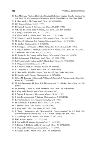 20. R.L. McCreery, ``Carbon Electrodes: Structural Effects on Electron Transfer Kinetics,'' in
A.J. Bard, Ed., Electroanalytical Chemistry, Vol 18, Marcel Dekker, New York, 1991.
21. P. Chen and R.L. McCreery, Anal. Chem., 68, 3958 (1996).
22. J.C. Bokros, Carbon, 15, 355 (1977).
23. D. Fagan, I. Hu, and T. Kuwana, Anal. Chem., 57, 2759 (1985).
24. W.E. van der Linden and J.W. Dieker, Anal. Chim. Acta, 119, 1 (1980).
25. J. Wang, Electrochim. Acta, 26, 1721 (1981).
26. C. Olson and R.N. Adams, Anal. Chim. Acta, 22, 582 (1960).
27. C. Urbaniczky and K. Lundstrom, J. Electroanal. Chem., 176, 169 (1984).
28. M. Rice, Z. Galus, and R.N. Adams, J. Electroanal. Chem., 143, 89 (1983).
29. K. Kalcher, Electroanalysis, 2, 419 (1990).
30. E. CsoÈregi, L. Gorton, and G. Marko-Varga, Anal. Chim. Acta, 273, 59 (1993).
31. J. Feng, M. Brazell, K. Renner, R. Kasser, and R.N. Adams, Anal. Chem., 59, 1863 (1987).
32. T. Edmonds, Anal. Chim. Acta, 175, 1 (1985).
33. H. Kozlowska, B. Conway, and W. Sharp, J. Electroanal. Chem., 43, 9 (1973).
34. D.C. Johnson and W. LaCourse, Anal. Chem., 62, 589A (1990).
35. R.W. Murray, A.G. Ewing, and R.A. Durst, Anal. Chem., 59, 379A (1987).
36. J. Wang, Electroanalysis, 3, 255 (1991).
37. R.P. Baldwin and K.N. Thomsen, Talanta, 38, 1 (1991).
38. C. Zhong and M.D. Porter, Anal. Chem., 67, 709A (1995).
39. C. Bain and G. Whitsides, Angew. Chem. Int. Ed. Eng., 28(4), 506 (1989).
40. D. Mandler, and I. Turyan, Electroanalysis, 8, 207 (1996).
41. O. Lev, M. Tsionsky, I. Rabinovich, V. Glezer, S. Sampath, I. Pankratov, and J. Gun. Anal.
Chem., 67, 22A (1995).
42. M. Petit-Dominquez, H. Shen, W.R. Heineman, and C.J. Seliskar, Anal. Chem., 69, 703
(1997).
43. M. Tsionsky, G. Gun, V Glezer, and O Lev, Anal. Chem., 66, 1747 (1994).
44. J. Wang and P. Pamidi, Anal. Chem., 69, 4490 (1997).
45. J. Zak and T. Kuwana, J. Electroanal. Chem., 150, 645 (1983).
46. J. Cox, R. Jaworski, and P. Kulesza, Electroanalysis, 3, 869 (1991).
47. L.J. Gorton, Chem. Soc. Faradays Trans., 82, 1245 (1986).
48. M. Halbert and R. Baldwin, Anal. Chem., 57, 591 (1985).
49. T. Malinski and Z. Taha, Nature, 358, 676 (1992).
50. J. Wang and Z. Taha, Anal. Chem., 62, 1413 (1990).
51. J. Wang, ``Voltammetry after Nonelectrolytic Preconcentration,'' in A.J. Bard, Ed.,
Electroanalytical Chemistry, Vol. 16, p. 1, Marcel Dekker, New York, 1989.
52. A. Guadalupe and H. Abruna, Anal. Chem., 57, 142 (1985).
53. D.W. Arrigan, Analyst, 119, 1953 (1994).
54. P. Ugo and L.M. Moreto, Electroanalysis, 7, 1105 (1995).
55. S. Prabhu, R. Baldwin, and L. Kryger, Anal. Chem., 59, 1074 (1987).
56. J. Wang and T. Martinez, Electroanalysis, 1, 167 (1989).
57. N. Oyama and F.C. Anson, Anal. Chem., 52, 1192 (1980).
136 PRACTICAL CONSIDERATIONS
 