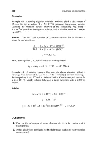 Examples
Example 4-1 A rotating ring-disk electrode (1600 rpm) yields a disk current of
12.3 mA for the oxidation of a 2 Â 10À 3
M potassium ferrocyanide solution.
Calculate the reduction current observed at the surrounding ring using a
6 Â 10À3
M potassium ferrocyanide solution and a rotation speed of 2500 rpm
(N ˆ 0.33).
Solution From the Levich equation, (4-5), one can calculate ®rst the disk current
under the new conditions:
iD
12:3
ˆ
K Â …6 Â 10À3
† Â …2500†1=2
K Â …2 Â 10À3† Â …1600†1=2
iD ˆ 46:125 mA
Then, from equation (4-8), we can solve for the ring current:
iR ˆ ÀNiD ˆ À0:33 Â 12:125 ˆ À15:221mA
Example 4-2 A rotating mercury ®lm electrode (2 mm diameter) yielded a
stripping peak current of 2.2 mA for a 1 Â 10À8
M lead(II) solution following a
3 min deposition at À1.0 V with a 1600 rpm rotation. Calculate the peak current for
a 2.5 Â 10À8
M lead(II) solution following a 2 min deposition with a 2500 rpm
rotation.
Solution
2:2 ˆ K Â …1 Â 10À8
† Â 3 Â …1600†1=2
K ˆ 1:83 Â 106
ip ˆ 1:83 Â 106
…2:5 Â 10À8
† Â 2 Â …2500†1=2
ip ˆ 4:6 mA
QUESTIONS
1. What are the advantages of using ultramicroelectrodes for electrochemical
measurements?
2. Explain clearly how chemically modi®ed electrodes can bene®t electrochemical
measurements?
138 PRACTICAL CONSIDERATIONS
 