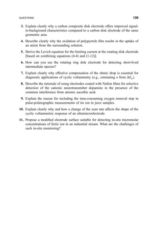 3. Explain clearly why a carbon composite disk electrode offers improved signal-
to-background characteristics compared to a carbon disk electrode of the same
geometric area.
4. Describe clearly why the oxidation of polypyrrole ®lm results in the uptake of
an anion from the surrounding solution.
5. Derive the Levich equation for the limiting current at the rotating disk electrode
[based on combining equations (4-4) and (1-12)].
6. How can you use the rotating ring disk electrode for detecting short-lived
intermediate species?
7. Explain clearly why effective compensation of the ohmic drop is essential for
diagnostic applications of cyclic voltammetry (e.g., estimating n from DEp).
8. Describe the rationale of using electrodes coated with Na®on ®lms for selective
detection of the cationic neurotransmitter dopamine in the presence of the
common interference from anionic ascorbic acid.
9. Explain the reason for including the time-consuming oxygen removal step in
pulse-polarographic measurements of tin ion in juice samples.
10. Explain clearly why and how a change of the scan rate affects the shape of the
cyclic voltammetric response of an ultramicroelectrode.
11. Propose a modi®ed electrode surface suitable for detecting in-situ micromolar
concentrations of ferric ion in an industrial stream. What are the challenges of
such in-situ monitoring?
QUESTIONS 139
 