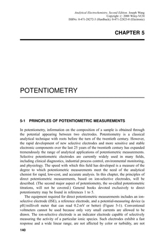 CHAPTER 5
POTENTIOMETRY
5-1 PRINCIPLES OF POTENTIOMETRIC MEASUREMENTS
In potentiometry, information on the composition of a sample is obtained through
the potential appearing between two electrodes. Potentiometry is a classical
analytical technique with roots before the turn of the twentieth century. However,
the rapid development of new selective electrodes and more sensitive and stable
electronic components over the last 25 years of the twentieth century has expanded
tremendously the range of analytical applications of potentiometric measurements.
Selective potentiometric electrodes are currently widely used in many ®elds,
including clinical diagnostics, industrial process control, environmental monitoring,
and physiology. The speed with which this ®eld has developed is a measure of the
degree to which potentiometric measurements meet the need of the analytical
chemist for rapid, low-cost, and accurate analysis. In this chapter, the principles of
direct potentiometric measurements, based on ion-selective electrodes, will be
described. (The second major aspect of potentiometry, the so-called potentiometric
titrations, will not be covered.) General books devoted exclusively to direct
potentiometry may be found in references 1 to 5.
The equipment required for direct potentiometric measurements includes an ion-
selective electrode (ISE), a reference electrode, and a potential-measuring device (a
pH=millivolt meter that can read 0.2 mV or better) (Figure 5-1). Conventional
voltmeters cannot be used because only very small currents are allowed to be
drawn. The ion-selective electrode is an indicator electrode capable of selectively
measuring the activity of a particular ionic species. Such electrodes exhibit a fast
response and a wide linear range, are not affected by color or turbidity, are not
140
Analytical Electrochemistry, Second Edition. Joseph Wang
Copyright # 2000 Wiley-VCH
ISBNs: 0-471-28272-3 (Hardback); 0-471-22823-0 (Electronic)
 