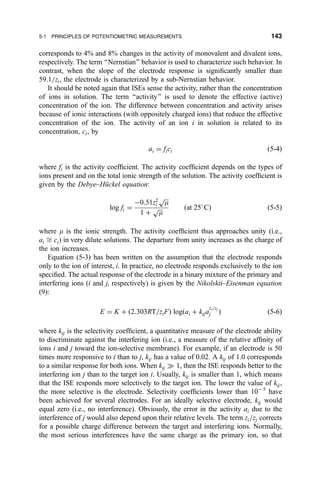 corresponds to 4% and 8% changes in the activity of monovalent and divalent ions,
respectively. The term ``Nernstian'' behavior is used to characterize such behavior. In
contrast, when the slope of the electrode response is signi®cantly smaller than
59.1=zi, the electrode is characterized by a sub-Nernstian behavior.
It should be noted again that ISEs sense the activity, rather than the concentration
of ions in solution. The term ``activity'' is used to denote the effective (active)
concentration of the ion. The difference between concentration and activity arises
because of ionic interactions (with oppositely charged ions) that reduce the effective
concentration of the ion. The activity of an ion i in solution is related to its
concentration, ci, by
ai ˆ fici …5-4†
where fi is the activity coef®cient. The activity coef®cient depends on the types of
ions present and on the total ionic strength of the solution. The activity coef®cient is
given by the Debye±HuÈckel equation:
log fi ˆ
À0:51z2
i

m
p
1 ‡

m
p …at 25
C† …5-5†
where m is the ionic strength. The activity coef®cient thus approaches unity (i.e.,
ai  ci) in very dilute solutions. The departure from unity increases as the charge of
the ion increases.
Equation (5-3) has been written on the assumption that the electrode responds
only to the ion of interest, i. In practice, no electrode responds exclusively to the ion
speci®ed. The actual response of the electrode in a binary mixture of the primary and
interfering ions (i and j, respectively) is given by the Nikolskii±Eisenman equation
(9):
E ˆ K ‡ …2:303RT=ziF† log…ai ‡ kija
zi=zj
j † …5-6†
where kij is the selectivity coef®cient, a quantitative measure of the electrode ability
to discriminate against the interfering ion (i.e., a measure of the relative af®nity of
ions i and j toward the ion-selective membrane). For example, if an electrode is 50
times more responsive to i than to j, kij has a value of 0.02. A kij of 1.0 corresponds
to a similar response for both ions. When kij ) 1, then the ISE responds better to the
interfering ion j than to the target ion i. Usually, kij is smaller than 1, which means
that the ISE responds more selectively to the target ion. The lower the value of kij,
the more selective is the electrode. Selectivity coef®cients lower than 10À5
have
been achieved for several electrodes. For an ideally selective electrode, kij would
equal zero (i.e., no interference). Obviously, the error in the activity ai due to the
interference of j would also depend upon their relative levels. The term zi=zj corrects
for a possible charge difference between the target and interfering ions. Normally,
the most serious interferences have the same charge as the primary ion, so that
5-1 PRINCIPLES OF POTENTIOMETRIC MEASUREMENTS 143
 