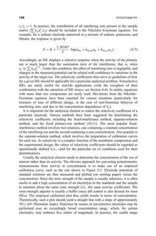 zi=zj ˆ 1. In practice, the contribution of all interfering ions present in the sample
matrix …
P
kija
zi
j =zj† should be included in the Nikolskii±Eisenman equation. For
example, for a sodium electrode immersed in a mixture of sodium, potassium, and
lithium, the response is given by
E ˆ K ‡
2:303RT
F
log…aNa ‡ kNa;KaK ‡ kNa;LiaLi† …5-7†
Accordingly, an ISE displays a selective response when the activity of the primary
ion is much larger than the summation term of the interferents; that is, when
ai )
P
kija
zi=zj
j . Under this condition, the effect of interfering ions is negligible, and
changes in the measured potential can be related with con®dence to variations in the
activity of the target ion. The selectivity coef®cients thus serve as guidelines of how
far a given ISE should be applicable for a particular analytical problem. Nonselective
ISEs are rarely useful for real-life applications (with the exception of their
combination with the operation of ISE arrays; see Section 6-4). In reality, equations
with more than two components are rarely used. Deviations from the Nikolski±
Eisenman equation have been reported for various situations (particularly for
mixtures of ions of different charge, in the case of non-Nernstian behavior of
interfering ions, and due to the concentration dependence of kij).
It is important for the analytical chemist to realize the selectivity coef®cient of a
particular electrode. Various methods have been suggested for determining the
selectivity coef®cient, including the ®xed-interference method, separate-solution
method, and the ®xed primary-ion method (10,11). The most popular ®xed-
interference method involves two solutions, one containing a constant concentration
of the interfering ion and the second containing a zero concentration. Also popular is
the separate-solution method, which involves the preparation of calibration curves
for each ion. As selectivity is a complex function of the membrane composition and
the experimental design, the values of selectivity coef®cients should be regarded as
operationally de®ned (i.e., valid for the particular set of conditions used for their
determination).
Usually the analytical chemist needs to determine the concentration of the ion of
interest rather than its activity. The obvious approach for converting potentiometric
measurements from activity to concentration is to make use of an empirical
calibration curve, such as the one shown in Figure 5-3. Electrode potentials of
standard solutions are thus measured and plotted (on semilog paper) versus the
concentration. Since the ionic strength of the sample is usually unknown, it is often
useful to add a high concentration of an electrolyte to the standards and the sample
to maintain about the same ionic strength (i.e., the same activity coef®cient). The
ionic-strength adjuster is usually a buffer (since pH control is also desired for most
ISEs). The empirical calibration plot thus yields results in terms of concentration.
Theoretically, such a plot should yield a straight line with a slope of approximately
59=zi mV (Nernstian slope). Detection by means of ion-selective electrodes may be
performed over an exceedingly broad concentration range, which, for certain
electrodes, may embrace ®ve orders of magnitude. In practice, the usable range
144 POTENTIOMETRY
 