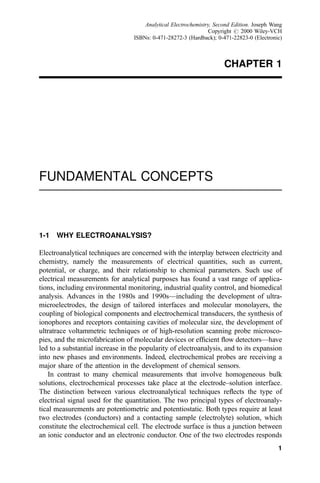 CHAPTER 1
FUNDAMENTAL CONCEPTS
1-1 WHY ELECTROANALYSIS?
Electroanalytical techniques are concerned with the interplay between electricity and
chemistry, namely the measurements of electrical quantities, such as current,
potential, or charge, and their relationship to chemical parameters. Such use of
electrical measurements for analytical purposes has found a vast range of applica-
tions, including environmental monitoring, industrial quality control, and biomedical
analysis. Advances in the 1980s and 1990sÐincluding the development of ultra-
microelectrodes, the design of tailored interfaces and molecular monolayers, the
coupling of biological components and electrochemical transducers, the synthesis of
ionophores and receptors containing cavities of molecular size, the development of
ultratrace voltammetric techniques or of high-resolution scanning probe microsco-
pies, and the microfabrication of molecular devices or ef®cient ¯ow detectorsÐhave
led to a substantial increase in the popularity of electroanalysis, and to its expansion
into new phases and environments. Indeed, electrochemical probes are receiving a
major share of the attention in the development of chemical sensors.
In contrast to many chemical measurements that involve homogeneous bulk
solutions, electrochemical processes take place at the electrode±solution interface.
The distinction between various electroanalytical techniques re¯ects the type of
electrical signal used for the quantitation. The two principal types of electroanaly-
tical measurements are potentiometric and potentiostatic. Both types require at least
two electrodes (conductors) and a contacting sample (electrolyte) solution, which
constitute the electrochemical cell. The electrode surface is thus a junction between
an ionic conductor and an electronic conductor. One of the two electrodes responds
1
Analytical Electrochemistry, Second Edition. Joseph Wang
Copyright # 2000 Wiley-VCH
ISBNs: 0-471-28272-3 (Hardback); 0-471-22823-0 (Electronic)
 