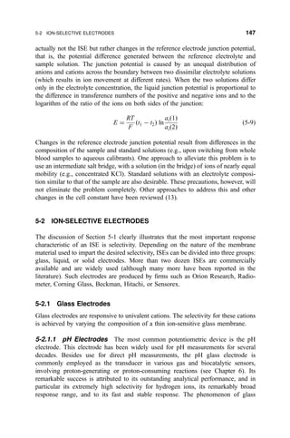actually not the ISE but rather changes in the reference electrode junction potential,
that is, the potential difference generated between the reference electrolyte and
sample solution. The junction potential is caused by an unequal distribution of
anions and cations across the boundary between two dissimilar electrolyte solutions
(which results in ion movement at different rates). When the two solutions differ
only in the electrolyte concentration, the liquid junction potential is proportional to
the difference in transference numbers of the positive and negative ions and to the
logarithm of the ratio of the ions on both sides of the junction:
E ˆ
RT
F
…t1 À t2† ln
ai…1†
ai…2†
…5-9†
Changes in the reference electrode junction potential result from differences in the
composition of the sample and standard solutions (e.g., upon switching from whole
blood samples to aqueous calibrants). One approach to alleviate this problem is to
use an intermediate salt bridge, with a solution (in the bridge) of ions of nearly equal
mobility (e.g., concentrated KCl). Standard solutions with an electrolyte composi-
tion similar to that of the sample are also desirable. These precautions, however, will
not eliminate the problem completely. Other approaches to address this and other
changes in the cell constant have been reviewed (13).
5-2 ION-SELECTIVE ELECTRODES
The discussion of Section 5-1 clearly illustrates that the most important response
characteristic of an ISE is selectivity. Depending on the nature of the membrane
material used to impart the desired selectivity, ISEs can be divided into three groups:
glass, liquid, or solid electrodes. More than two dozen ISEs are commercially
available and are widely used (although many more have been reported in the
literature). Such electrodes are produced by ®rms such as Orion Research, Radio-
meter, Corning Glass, Beckman, Hitachi, or Sensorex.
5-2.1 Glass Electrodes
Glass electrodes are responsive to univalent cations. The selectivity for these cations
is achieved by varying the composition of a thin ion-sensitive glass membrane.
5-2.1.1 pH Electrodes The most common potentiometric device is the pH
electrode. This electrode has been widely used for pH measurements for several
decades. Besides use for direct pH measurements, the pH glass electrode is
commonly employed as the transducer in various gas and biocatalytic sensors,
involving proton-generating or proton-consuming reactions (see Chapter 6). Its
remarkable success is attributed to its outstanding analytical performance, and in
particular its extremely high selectivity for hydrogen ions, its remarkably broad
response range, and to its fast and stable response. The phenomenon of glass
5-2 ION-SELECTIVE ELECTRODES 147
 