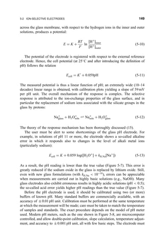 across the glass membrane, with respect to the hydrogen ions in the inner and outer
solutions, produces a potential:
E ˆ K ‡
RT
F
ln
‰H‡
Šinner
‰H‡
Šouter
…5-10†
The potential of the electrode is registered with respect to the external reference
electrode. Hence, the cell potential (at 25
C and after introducing the de®nition of
pH) follows the relation
Ecell ˆ KH
‡ 0:059pH …5-11†
The measured potential is thus a linear function of pH; an extremely wide (10±14
decades) linear range is obtained, with calibration plots yielding a slope of 59 mV
per pH unit. The overall mechanism of the response is complex. The selective
response is attributed to the ion-exchange properties of the glass surface, and in
particular the replacement of sodium ions associated with the silicate groups in the
glass by protons:
Na‡
glass ‡ H3O‡
soln „ Na‡
soln ‡ H3O‡
glass …5-12†
The theory of the response mechanism has been thoroughly discussed (15).
The user must be alert to some shortcomings of the glass pH electrode. For
example, in solutions of pH 11 or more, the electrode shows a so-called alkaline
error in which it responds also to changes in the level of alkali metal ions
(particularly sodium):
Ecell ˆ K ‡ 0:059 log…‰H3O‡
Š ‡ kH;Na‰Na‡
Š† …5-13†
As a result, the pH reading is lower than the true value (Figure 5-7). This error is
greatly reduced if the sodium oxide in the glass is replaced by lithium oxide. Still,
even with new glass formulations (with kH;Na  10À10
), errors can be appreciable
when measurements are carried out in highly basic solutions (e.g., NaOH). Many
glass electrodes also exhibit erroneous results in highly acidic solutions …pH  0:5†;
the so-called acid error yields higher pH readings than the true value (Figure 5-7).
Before the pH electrode is used, it should be calibrated using two (or more)
buffers of known pH. Many standard buffers are commercially available, with an
accuracy of Æ 0.01 pH unit. Calibration must be performed at the same temperature
at which the measurement will be made; care must be taken to match the temperature
of samples and standards. The exact procedure depends on the model of pH meter
used. Modern pH meters, such as the one shown in Figure 5-8, are microcomputer
controlled, and allow double-point calibration, slope calculation, temperature adjust-
ment, and accuracy to Æ 0.001 pH unit, all with few basic steps. The electrode must
5-2 ION-SELECTIVE ELECTRODES 149
 