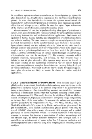 be stored in an aqueous solution when not in use, so that the hydrated gel layer of the
glass does not dry out. A highly stable response can thus be obtained over long time
periods. As with other ion-selective electrodes, the operator should consult the
manufacturer's instructions for proper use. Commercial glass electrodes are remark-
ably robust and, with proper care, will last for more than a year. Proper maintenance
of the reference electrode is also essential to minimize errors.
Measurements of pH can also be performed using other types of potentiometric
sensors. Non-glass electrodes offer various advantages for certain pH measurements
(particularly intravascular and intraluminal clinical applications, food assays, and
operation in ¯uoride media), including ease of preparation, low electrical resistance,
and safety in handling. The most common examples are the quinhydrone electrode
(in which the response is due to a proton-transfer redox reaction of the quinone±
hydroquinone couple), and the antimony electrode (based on the redox reaction
between antimony and antimony oxide involving protons). Other metal±metal oxide
couples, such as palladium±palladium oxide, have been applied for pH measure-
ments. Membrane electrodes based on various neutral hydrogen ion carriers (e.g.
tridodecylamine) can also be employed (17). The resulting electrodes exhibit
excellent selectivity, reproducibility, and accuracy, but their dynamic range is
inferior to that of glass electrodes. (The dynamic range appears to depend on
the acidity constant of the incorporated ionophore.) New pH sensors based on
new glass compositions or non-glass formulations are currently being developed
in various laboratories. While such electrodes may be useful for speci®c applica-
tions, glass electrodes are likely to remain the choice for routine analytical
applications.
5-2.1.2 Glass Electrodes for Other Cations From the early days of glass
pH electrodes, it was noticed that alkaline solutions display some interference on the
pH response. Deliberate changes in the chemical composition of the glass membrane
(along with replacements of the internal ®lling solution) have thus led to electrodes
responsive to monovalent cations other than hydrogen, including sodium, ammo-
nium, and potassium (15). This usually involves the addition of B2O3 or Al2O3 to
sodium silicate glasses, to produce anionic sites of appropriate charge and geometry
on the outer layer of the glass surface. For example, the sodium- and ammonium-
selective glasses have the compositions 11% Na2O±18% Al2O3±71% SiO2 and 27%
Na2O±4% Al2O3±69% SiO2, respectively. Unlike sodium silicate glasses (used for
pH measurements), these sodium aluminosilicate glasses possess what may be
termed AlOSiOÀ
sites with a weaker electrostatic ®eld strength and a marked
preference for cations other than protons. The overall mechanism of the electrode
response is complex but involves a combination of surface ion-exchange and
ion-diffusion steps. To further minimize interference from hydrogen ions, it is
desirable to use solutions with pH values higher than 5. Improved mechanical and
electrical properties can he achieved using more complex glasses containing various
additives.
5-2 ION-SELECTIVE ELECTRODES 151
 