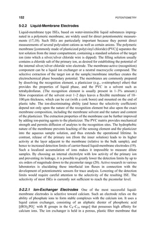 5-2.2 Liquid-Membrane Electrodes
Liquid-membrane type ISEs, based on water-immiscible liquid substances impreg-
nated in a polymeric membrane, are widely used for direct potentiometric measure-
ments (17,18). Such ISEs are particularly important because they permit direct
measurements of several polyvalent cations as well as certain anions. The polymeric
membrane [commonly made of plasticized poly(vinyl chloride) (PVC)] separates the
test solution from the inner compartment, containing a standard solution of the target
ion (into which a silver=silver chloride wire is dipped). The ®lling solution usually
contains a chloride salt of the primary ion, as desired for establishing the potential of
the internal silver=silver chloride wire electrode. The membrane-active (recognition)
component can be a liquid ion exchanger or a neutral macrocyclic compound. The
selective extraction of the target ion at the sample=membrane interface creates the
electrochemical phase boundary potential. The membranes are commonly prepared
by dissolving the recognition element, a plasticizer (e.g., o-nitrophenyl ether) that
provides the properties of liquid phase, and the PVC in a solvent such as
tetrahydrofuran. (The recognition element is usually present in 1±3% amount.)
Slow evaporation of the solvent over 1±2 days leaves a ¯exible membrane of 10±
100 mm thickness, which can be cut (with a cork borer) and mounted on the end of
plastic tube. The ion-discriminating ability (and hence the selectivity coef®cient)
depend not only upon the nature of the recognition element but also upon the exact
membrane composition, including the membrane solvent and the nature and content
of the plasticizer. The extraction properties of the membrane can be further improved
by adding ion-pairing agents to the plasticizer. The PVC matrix provides mechanical
strength and permits diffusion of analytes to the recognition sites. The hydrophobic
nature of the membrane prevents leaching of the sensing element and the plasticizer
into the aqueous sample solution, and thus extends the operational lifetime. In
contrast, release of the primary ion (from the inner solution) leads to its higher
activity at the layer adjacent to the membrane (relative to the bulk sample), and
hence to increased detection limits of carrier-based liquid-membrane electrodes (19).
Such a localized accumulation of ions makes it impossible to measure dilute
samples. By choosing an internal electrolyte with low activity of the primary ion
and preventing its leakage, it is possible to greatly lower the detection limits by up to
six orders of magnitude down to the picomolar range (20). Active research in various
laboratories is elucidating these interfacial ion ¯uxes in connection with the
development of potentiometric sensors for trace analysis. Lowering of the detection
limits would require careful attention to the selectivity of the resulting ISE. The
selectivity of most ISEs is currently not suf®cient to reach the picomolar level.
5-2.2.1 Ion-Exchanger Electrodes One of the most successful liquid-
membrane electrodes is selective toward calcium. Such an electrode relies on the
ability of phosphate ions to form stable complexes with the calcium ion. It uses a
liquid cation exchanger, consisting of an aliphatic diester of phosphoric acid
[…RO†2POÀ
2 with R groups in the C8±C16 range] that possesses high af®nity for
calcium ions. The ion exchanger is held in a porous, plastic ®lter membrane that
152 POTENTIOMETRY
 