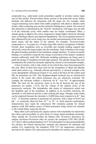 compounds (e.g., tailor-made cyclic polyethers) capable to envelop various target
ions in their pocket. Electron-donor atoms, present in the polar host cavity, further
facilitate and in¯uence the interaction with the target ion. For example, while
oxygen-containing crown ethers form stable complexes with alkali or alkaline earth
metals, sulfur-containing ones are best suited for binding heavy metals. The extent of
this interaction is determined by the ``best-®t'' mechanism, with larger ions not able
to ®t the molecular cavity while smaller ones are weakly coordinated. Often, a
subunit group is added to the crown compound to impart higher selectivity (through
steric or blockage effects) and improved lipophilicity. The ion recognition process is
thus in¯uenced by the cavity (ring) size, the number and positioning of the electron-
donor atoms, and the nature of the subunit. For example, 14-crown-4-ether
compounds (i.e., 4 oxygens in a 14-atom ring) offer selective recognition of lithium.
Overall, these ionophores serve as reversible and reusable binding reagents that
selectively extract the target analyte into the membrane. Such a binding event creates
the phase boundary potential at the membrane±sample interface. To assure reversible
binding, it is essential to keep the free energy of activation of the analyte±ionophore
reaction suf®ciently small (28). Molecular modeling techniques are being used to
guide the design of ionophores toward target analytes. The speci®c design takes into
consideration the selectivity demands imposed by clinical or environmental samples.
A host of carriers, with a wide variety of ion selectivities, have been proposed for
this task. Most of them have been used for the recognition of alkali and alkaline
earth metal cations (e.g., clinically relevant electrolytes). A classical example is the
cyclic depsipeptide valinomycin (Figure 5-12), used as the basis for the widely used
ISE for potassium ion (29). This doughnut-shaped molecule has an electron-rich
pocket in the center into which potassium ions are selectively extracted. For
example, the electrode exhibits a selectivity for K‡
over Na‡
of approximately
5000. The basis for the selectivity seems to be the ®t between the size of the
potassium ion (radius 1.33 AÊ ) and the volume of the internal cavity of the
macrocyclic molecule. The hydrophobic side chains of valinomycin stretch into
the lipophilic part of the membrane. In addition to its excellent selectivity, the
electrode is well behaved and has a wide working pH range. Strongly acidic media
can be employed because the electrode is 18,000 times more responsive to K‡
than
to H‡
. A Nernstian response to potassium ion activities, with a slope of 59 mV per
pK‡
, is commonly observed from 10À6
to 10À 1
M. Such attractive performance
characteristics have made the valinomycin ISE extremely popular for clinical
analysis (with 200 million assays of blood potassium being carried out annually
in the United States using this device).
Many other cyclic and noncyclic organic carriers with remarkable ion selectivities
have been used successfully as active hosts of various liquid membrane electrodes.
These include the 14-crown-4-ether for lithium (30); 16-crown-5 derivatives for
sodium; bis-benzo-18-crown-6 ether for cesium; the ionophore ETH 1001 [(R,R)-
N,N1
-bis(11-ethoxycarbonyl)undecyl-N,N1
-4,5-tetramethyl-3,6-dioxaoctanediamide]
for calcium; the natural macrocyclics nonactin and monensin for ammonia and
sodium (31), respectively; the ionophore ETH 1117 for magnesium; calixarene
derivatives for sodium (32); and macrocyclic thioethers for mercury and silver (33).
5-2 ION-SELECTIVE ELECTRODES 155
 
