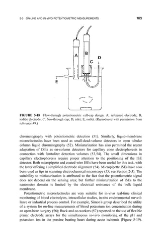 chromatography with potentiometric detection (51). Similarly, liquid-membrane
microelectrodes have been used as small-dead-volume detectors in open tubular
column liquid chromatography (52). Miniaturization has also permitted the recent
adaptation of ISEs as on-column detectors for capillary zone electrophoresis in
connection with femtoliter detection volumes (53,54). The small dimensions in
capillary electrophoresis require proper attention to the positioning of the ISE
detector. Both micropipette and coated-wire ISEs have been useful for this task, with
the latter offering a simpli®ed electrode alignment (54). Micropipette ISEs have also
been used as tips in scanning electrochemical microscopy (55; see Section 2-3). The
suitability to miniaturization is attributed to the fact that the potentiometric signal
does not depend on the sensing area; but further miniaturization of ISEs to the
nanometer domain is limited by the electrical resistance of the bulk liquid
membrane.
Potentiometric microelectrodes are very suitable for in-vivo real-time clinical
monitoring of blood electrolytes, intracellular studies, in-situ environmental surveil-
lance or industrial process control. For example, Simon's group described the utility
of a system for on-line measurements of blood potassium ion concentration during
an open-heart surgery (56); Buck and co-workers (57) reported on the use of ¯exible
planar electrode arrays for the simultaneous in-vivo monitoring of the pH and
potassium ion in the porcine beating heart during acute ischemia (Figure 5-19).
FIGURE 5-18 Flow-through potentiometric cell-cap design. A, reference electrode; B,
iodide electrode; C, ¯ow-through cap; D, inlet; E, outlet. (Reproduced with permission from
reference 49.)
5-3 ON-LINE AND IN-VIVO POTENTIOMETRIC MEASUREMENTS 163
 