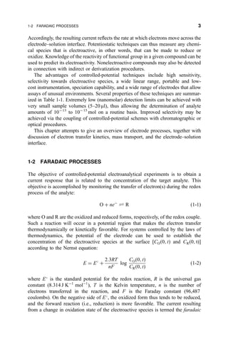 Accordingly, the resulting current re¯ects the rate at which electrons move across the
electrode±solution interface. Potentiostatic techniques can thus measure any chemi-
cal species that is electroactive, in other words, that can be made to reduce or
oxidize. Knowledge of the reactivity of functional group in a given compound can be
used to predict its electroactivity. Nonelectroactive compounds may also be detected
in connection with indirect or derivatization procedures.
The advantages of controlled-potential techniques include high sensitivity,
selectivity towards electroactive species, a wide linear range, portable and low-
cost instrumentation, speciation capability, and a wide range of electrodes that allow
assays of unusual environments. Several properties of these techniques are summar-
ized in Table 1-1. Extremely low (nanomolar) detection limits can be achieved with
very small sample volumes (5±20 ml), thus allowing the determination of analyte
amounts of 10À13
to 10À15
mol on a routine basis. Improved selectivity may be
achieved via the coupling of controlled-potential schemes with chromatographic or
optical procedures.
This chapter attempts to give an overview of electrode processes, together with
discussion of electron transfer kinetics, mass transport, and the electrode±solution
interface.
1-2 FARADAIC PROCESSES
The objective of controlled-potential electroanalytical experiments is to obtain a
current response that is related to the concentration of the target analyte. This
objective is accomplished by monitoring the transfer of electron(s) during the redox
process of the analyte:
O ‡ neÀ
„ R …1-1†
where O and R are the oxidized and reduced forms, respectively, of the redox couple.
Such a reaction will occur in a potential region that makes the electron transfer
thermodynamically or kinetically favorable. For systems controlled by the laws of
thermodynamics, the potential of the electrode can be used to establish the
concentration of the electroactive species at the surface [CO…0; t† and CR…0; t†]
according to the Nernst equation:
E ˆ E
‡
2:3RT
nF
log
CO…0; t†
CR…0; t†
…1-2†
where E
is the standard potential for the redox reaction, R is the universal gas
constant (8.314 J KÀ1
molÀ1
), T is the Kelvin temperature, n is the number of
electrons transferred in the reaction, and F is the Faraday constant (96,487
coulombs). On the negative side of E
, the oxidized form thus tends to be reduced,
and the forward reaction (i.e., reduction) is more favorable. The current resulting
from a change in oxidation state of the electroactive species is termed the faradaic
1-2 FARADAIC PROCESSES 3
 