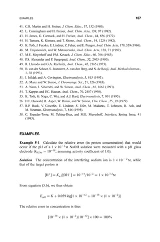 41. C.R. Martin and H. Freiser, J. Chem. Educ., 57, 152 (1980).
42. L. Cunningham and H. Freiser, Anal. Chim. Acta, 139, 97 (1982).
43. H. James, G. Carmack, and H. Freiser, Anal. Chem., 44, 856 (1972).
44. H. Tamura, K. Kimura, and T. Shono, Anal. Chem., 54, 1224 (1982).
45. K. Toth, J. Fucsko, E. Lindner, Z. Feher, and E. Pungor, Anal. Chim. Acta, 179, 359 (1986).
46. M. Trojanowich, and W. Matuszewski, Anal. Chim. Acta, 138, 71 (1982).
47. M.E. Meyerhoff and P.M. Kovach, J. Chem. Educ., 60, 766 (1983).
48. P.S. Alexander and P. Seegopaul, Anal. Chem., 52, 2403 (1980).
49. R. Llenado and G.A. Rechnitz, Anal. Chem., 45, 2165 (1973).
50. B. van der Schoot, S. Jeanneret, A. van den Berg, and N. de Rooji, Anal. Methods Instrum.,
1, 38 (1993).
51. I. Isildak and A. Covington, Electroanalysis, 5, 815 (1993).
52. A. Manz and W. Simon, J. Chromatogr. Sci., 21, 326 (1983).
53. A. Nann, I. Silverstri, and W. Simon, Anal. Chem., 65, 1662 (1993).
54. T. Kappes and P.C. Hauser, Anal. Chem., 70, 2487 (1998).
55. K. Toth, G. Nagy, C. Wei, and A.J. Bard, Electroanalysis, 7, 801 (1995).
56. H.F. Osswald, R. Asper, W. Dimai, and W. Simon, Clin. Chem., 25, 39 (1979).
57. R.P. Buck, V. Cosorfet, E. Lindner, S. Ufer, M. Madaras, T. Johnson, R. Ash, and
M. Neuman, Electroanalysis, 7, 846 (1995).
58. C. Espadas-Torre, M. Telting-Diaz, and M.E. Meyerhoff, Interface, Spring Issue, 41
(1995).
EXAMPLES
Example 5-1 Calculate the relative error (in proton concentration) that would
occur if the pH of a 1 Â 10À2
M NaOH solution were measured with a pH glass
electrode …kH;Na ˆ 10À10
; assuming activity coef®cient of 1.0).
Solution The concentration of the interfering sodium ion is 1 Â 107 2
M, while
that of the target proton is
‰H‡
Š ˆ Kw=‰OHÀ
Š ˆ 10À14
=10À2
ˆ 1 Â 10À12
M
From equation (5.6), we thus obtain
Ecell ˆ K ‡ 0:059 log‰1 Â 10À12
‡ 10À10
Â …1 Â 10À2
†Š
The relative error in concentration is thus
‰10À10
Â …1 Â 10À2
†=10À12
Š Â 100 ˆ 100%
EXAMPLES 167
 