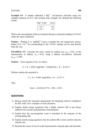 Example 5-4 A student calibrated a Mg2‡
ion-selective electrode using two
standard solutions at 25
C and constant ionic strength. He obtained the following
results:
[Mg‡ 2
] (M) E(mV)
1 Â 10À 3
142
1 Â 10À 4
113
What is the concentration of the test solution that gave a potential reading of 125 mV
under the same conditions?
Solution Plotting E vs. log[Mg2‡
] gives a straight line; the magnesium concen-
tration (2.6 Â 10À4
M) corresponding to the 125 mV reading can be read directly
from the axis.
EXAMPLE 5-5 Calculate the error caused by sodium ion, aNa ˆ 0:01, in the
measurement of lithium, aLi ˆ 0:01, using a lithium ion-selective electrode
kLi;Na ˆ 0:06
Solution From equation (5.6), we obtain
E ˆ K ‡ 0:059 log‰0:001 ‡ 0:06…0:01†Š ˆ K À 0:165 V
Without sodium the potential is
E ˆ K ‡ 0:059 log…0:001† ˆ K À 0:177 V
Thus
Error ˆ …0:012=0:177† Â 100 ˆ 6:8%
QUESTIONS
1. Discuss clearly the structural requirements for designing selective ionophores
for ISE work. Give examples of such structures.
2. Explain clearly (using equations) why a highly selective ISE is not always
suf®cient for accurate potentiometric measurements.
3. Explain how the ion-recognition event is translated to the response of the
corresponding ISE.
4. Explain clearly (using equations) why the sodium ISE is more sensitive than the
calcium one.
5. Describe the source of errors in pH measurements using the glass pH electrode.
QUESTIONS 169
 