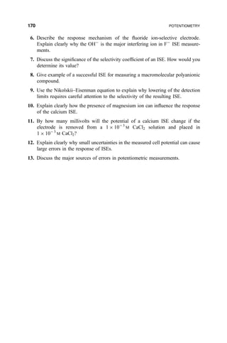 6. Describe the response mechanism of the ¯uoride ion-selective electrode.
Explain clearly why the OHÀ
is the major interfering ion in FÀ
ISE measure-
ments.
7. Discuss the signi®cance of the selectivity coef®cient of an ISE. How would you
determine its value?
8. Give example of a successful ISE for measuring a macromolecular polyanionic
compound.
9. Use the Nikolskii±Eisenman equation to explain why lowering of the detection
limits requires careful attention to the selectivity of the resulting ISE.
10. Explain clearly how the presence of magnesium ion can in¯uence the response
of the calcium ISE.
11. By how many millivolts will the potential of a calcium ISE change if the
electrode is removed from a 1 Â 10À3
M CaCl2 solution and placed in
1 Â 10À 3
M CaCl2?
12. Explain clearly why small uncertainties in the measured cell potential can cause
large errors in the response of ISEs.
13. Discuss the major sources of errors in potentiometric measurements.
170 POTENTIOMETRY
 