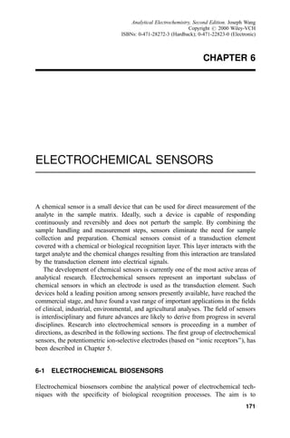 CHAPTER 6
ELECTROCHEMICAL SENSORS
A chemical sensor is a small device that can be used for direct measurement of the
analyte in the sample matrix. Ideally, such a device is capable of responding
continuously and reversibly and does not perturb the sample. By combining the
sample handling and measurement steps, sensors eliminate the need for sample
collection and preparation. Chemical sensors consist of a transduction element
covered with a chemical or biological recognition layer. This layer interacts with the
target analyte and the chemical changes resulting from this interaction are translated
by the transduction element into electrical signals.
The development of chemical sensors is currently one of the most active areas of
analytical research. Electrochemical sensors represent an important subclass of
chemical sensors in which an electrode is used as the transduction element. Such
devices hold a leading position among sensors presently available, have reached the
commercial stage, and have found a vast range of important applications in the ®elds
of clinical, industrial, environmental, and agricultural analyses. The ®eld of sensors
is interdisciplinary and future advances are likely to derive from progress in several
disciplines. Research into electrochemical sensors is proceeding in a number of
directions, as described in the following sections. The ®rst group of electrochemical
sensors, the potentiometric ion-selective electrodes (based on ``ionic receptors''), has
been described in Chapter 5.
6-1 ELECTROCHEMICAL BIOSENSORS
Electrochemical biosensors combine the analytical power of electrochemical tech-
niques with the speci®city of biological recognition processes. The aim is to
171
Analytical Electrochemistry, Second Edition. Joseph Wang
Copyright # 2000 Wiley-VCH
ISBNs: 0-471-28272-3 (Hardback); 0-471-22823-0 (Electronic)
 