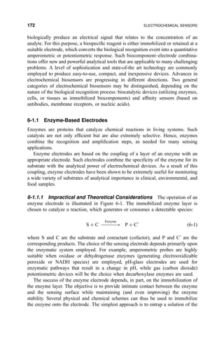 biologically produce an electrical signal that relates to the concentration of an
analyte. For this purpose, a biospeci®c reagent is either immobilized or retained at a
suitable electrode, which converts the biological recognition event into a quantitative
amperometric or potentiometric response. Such biocomponent±electrode combina-
tions offer new and powerful analytical tools that are applicable to many challenging
problems. A level of sophistication and state-of-the art technology are commonly
employed to produce easy-to-use, compact, and inexpensive devices. Advances in
electrochemical biosensors are progressing in different directions. Two general
categories of electrochemical biosensors may be distinguished, depending on the
nature of the biological recognition process: biocatalytic devices (utilizing enzymes,
cells, or tissues as immobilized biocomponents) and af®nity sensors (based on
antibodies, membrane receptors, or nucleic acids).
6-1.1 Enzyme-Based Electrodes
Enzymes are proteins that catalyze chemical reactions in living systems. Such
catalysts are not only ef®cient but are also extremely selective. Hence, enzymes
combine the recognition and ampli®cation steps, as needed for many sensing
applications.
Enzyme electrodes are based on the coupling of a layer of an enzyme with an
appropriate electrode. Such electrodes combine the speci®city of the enzyme for its
substrate with the analytical power of electrochemical devices. As a result of this
coupling, enzyme electrodes have been shown to be extremely useful for monitoring
a wide variety of substrates of analytical importance in clinical, environmental, and
food samples.
6-1.1.1 Impractical and Theoretical Considerations The operation of an
enzyme electrode is illustrated in Figure 6-1. The immobilized enzyme layer is
chosen to catalyze a reaction, which generates or consumes a detectable species:
S ‡ C ÀÀÀÀÀ3
Enzyme
P ‡ CH
…6-1†
where S and C are the substrate and coreactant (cofactor), and P and CH
are the
corresponding products. The choice of the sensing electrode depends primarily upon
the enzymatic system employed. For example, amperometric probes are highly
suitable when oxidase or dehydrogenase enzymes (generating electrooxidizable
peroxide or NADH species) are employed, pH-glass electrodes are used for
enzymatic pathways that result in a change in pH, while gas (carbon dioxide)
potentiometric devices will be the choice when decarboxylase enzymes are used.
The success of the enzyme electrode depends, in part, on the immobilization of
the enzyme layer. The objective is to provide intimate contact between the enzyme
and the sensing surface while maintaining (and even improving) the enzyme
stability. Several physical and chemical schemes can thus be used to immobilize
the enzyme onto the electrode. The simplest approach is to entrap a solution of the
172 ELECTROCHEMICAL SENSORS
 