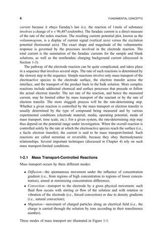 current because it obeys Faraday's law (i.e. the reaction of 1mole of substance
involves a change of n Â 96,487 coulombs). The faradaic current is a direct measure
of the rate of the redox reaction. The resulting current±potential plot, known as the
voltammogram, is a display of current signal (vertical axis) versus the excitation
potential (horizontal axis). The exact shape and magnitude of the voltammetric
response is governed by the processes involved in the electrode reaction. The
total current is the summation of the faradaic currents for the sample and blank
solutions, as well as the nonfaradaic charging background current (discussed in
Section 1-3).
The pathway of the electrode reaction can be quite complicated, and takes place
in a sequence that involves several steps. The rate of such reactions is determined by
the slowest step in the sequence. Simple reactions involve only mass transport of the
electroactive species to the electrode surface, the electron transfer across the
interface, and the transport of the product back to the bulk solution. More complex
reactions include additional chemical and surface processes that precede or follow
the actual electron transfer. The net rate of the reaction, and hence the measured
current, may be limited either by mass transport of the reactant or by the rate of
electron transfer. The more sluggish process will be the rate-determining step.
Whether a given reaction is controlled by the mass transport or electron transfer is
usually determined by the type of compound being measured and by various
experimental conditions (electrode material, media, operating potential, mode of
mass transport, time scale, etc.). For a given system, the rate-determining step may
thus depend on the potential range under investigation. When the overall reaction is
controlled solely by the rate at which the electroactive species reach the surface (i.e.,
a facile electron transfer), the current is said to be mass transport-limited. Such
reactions are called nernstian or reversible, because they obey thermodynamic
relationships. Several important techniques (discussed in Chapter 4) rely on such
mass transport-limited conditions.
1-2.1 Mass Transport-Controlled Reactions
Mass transport occurs by three different modes:
 DiffusionÐthe spontaneous movement under the in¯uence of concentration
gradient (i.e., from regions of high concentration to regions of lower concen-
tration), aimed at minimizing concentration differences.
 ConvectionÐtransport to the electrode by a gross physical movement; such
¯uid ¯ow occurs with stirring or ¯ow of the solution and with rotation or
vibration of the electrode (i.e., forced convection) or due to density gradients
(i.e., natural convection);
 MigrationÐmovement of charged particles along an electrical ®eld (i.e., the
charge is carried through the solution by ions according to their transference
number).
These modes of mass transport are illustrated in Figure 1-1.
4 FUNDAMENTAL CONCEPTS
 