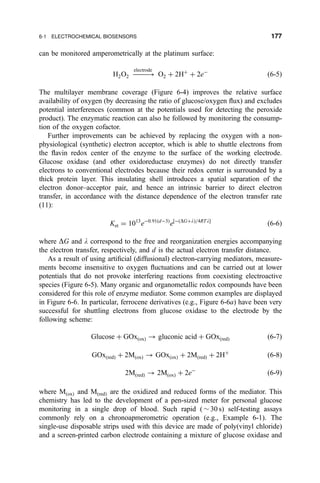 can be monitored amperometrically at the platinum surface:
H2O2 À3
electrode
O2 ‡ 2H‡
‡ 2eÀ
…6-5†
The multilayer membrane coverage (Figure 6-4) improves the relative surface
availability of oxygen (by decreasing the ratio of glucose/oxygen ¯ux) and excludes
potential interferences (common at the potentials used for detecting the peroxide
product). The enzymatic reaction can also he followed by monitoring the consump-
tion of the oxygen cofactor.
Further improvements can be achieved by replacing the oxygen with a non-
physiological (synthetic) electron acceptor, which is able to shuttle electrons from
the ¯avin redox center of the enzyme to the surface of the working electrode.
Glucose oxidase (and other oxidoreductase enzymes) do not directly transfer
electrons to conventional electrodes because their redox center is surrounded by a
thick protein layer. This insulating shell introduces a spatial separation of the
electron donor±acceptor pair, and hence an intrinsic barrier to direct electron
transfer, in accordance with the distance dependence of the electron transfer rate
(11):
Ket ˆ 1013
eÀ0:91…dÀ3†
e‰À…DG‡l†=4RTlŠ
…6-6†
where DG and l correspond to the free and reorganization energies accompanying
the electron transfer, respectively, and d is the actual electron transfer distance.
As a result of using arti®cial (diffusional) electron-carrying mediators, measure-
ments become insensitive to oxygen ¯uctuations and can be carried out at lower
potentials that do not provoke interfering reactions from coexisting electroactive
species (Figure 6-5). Many organic and organometallic redox compounds have been
considered for this role of enzyme mediator. Some common examples are displayed
in Figure 6-6. In particular, ferrocene derivatives (e.g., Figure 6-6a) have been very
successful for shuttling electrons from glucose oxidase to the electrode by the
following scheme:
Glucose ‡ GOx…ox† 3 gluconic acid ‡ GOx…red† …6-7†
GOx…red† ‡ 2M…ox† 3 GOx…ox† ‡ 2M…red† ‡ 2H‡
…6-8†
2M…red† 3 2M…ox† ‡ 2eÀ
…6-9†
where M…ox† and M…red† are the oxidized and reduced forms of the mediator. This
chemistry has led to the development of a pen-sized meter for personal glucose
monitoring in a single drop of blood. Such rapid ( $ 30 s) self-testing assays
commonly rely on a chronoapmerometric operation (e.g., Example 6-1). The
single-use disposable strips used with this device are made of poly(vinyl chloride)
and a screen-printed carbon electrode containing a mixture of glucose oxidase and
6-1 ELECTROCHEMICAL BIOSENSORS 177
 