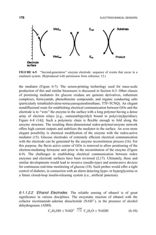 the mediator (Figure 6-7). The screen-printing technology used for mass-scale
production of this and similar biosensors is discussed in Section 6-3. Other classes
of promising mediators for glucose oxidase are quinone derivatives, ruthenium
complexes, ferricyanide, phenothiazine compounds, and organic conducting salts
(particularly tetrathiafulvalene-tetracyanoquinodimethane, TTF-TCNQ). An elegant
nondiffusional route for establishing electrical communication between GOx and the
electrode is to ``wire'' the enzyme to the surface with a long polymer having a dense
array of electron relays [e.g., osmium(bipyridyl) bound to poly(vinylpyridine);
Figure 6-8 (14)]. Such a polymeric chain is ¯exible enough to fold along the
enzyme structure. The resulting three-dimensional redox-polymer/enzyme network
offers high current outputs and stabilizes the mediator to the surface. An even more
elegant possibility is chemical modi®cation of the enzyme with the redox-active
mediator (15). Glucose electrodes of extremely ef®cient electrical communication
with the electrode can be generated by the enzyme reconstitution process (16). For
this purpose, the ¯avin active center of GOx is removed to allow positioning of the
electron-mediating ferrocene unit prior to the reconstitution of the enzyme (Figure
6-9). The challenges in establishing electrical communication between redox
enzymes and electrode surfaces have been reviewed (2,17). Ultimately, these and
similar developments would lead to invasive (needle-type) and noninvasive devices
for continuous real-time monitoring of glucose (18). Such probes would offer a tight
control of diabetes, in connection with an alarm detecting hypo- or hyperglycemia or
a future closed-loop insulin-releasing system (i.e., arti®cial pancreas).
6-1.1.2.2 Ethanol Electrodes The reliable sensing of ethanol is of great
signi®cance in various disciplines. The enzymatic reaction of ethanol with the
cofactor nicotinamide±adenine dinucleotide …NAD‡
†, in the presence of alcohol
dehydrogenase (ADH)
C2H5OH ‡ NAD‡
À3
ADH
C2H5O ‡ NADH …6-10†
FIGURE 6-5 ``Second-generation'' enzyme electrode: sequence of events that occur in a
mediated system. (Reproduced with permission from reference 12.)
178 ELECTROCHEMICAL SENSORS
 