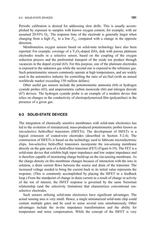 Periodic calibration is desired for addressing slow drifts. This is usually accom-
plished by exposure to samples with known oxygen content, for example, with air
assumed 20.93% O2. The response lime of the electrode is generally larger when
changing from a high PO2
to a low PO2
, compared with a change in the opposite
direction.
Membraneless oxygen sensors based on solid-state technology have also been
reported. For example, coverage of a Y2O3-doped ZrO2 disk with porous platinum
electrodes results in a selective sensor, based on the coupling of the oxygen
reduction process and the preferential transport of the oxide ion product through
vacancies in the doped crystal (63). For this purpose, one of the platinum electrodes
is exposed to the unknown gas while the second one is exposed to the reference gas.
Such potentiometric sensors commonly operate at high temperatures, and are widely
used in the automotive industry for controlling the ratio of air=fuel (with an annual
worldwide market exceeding 150 million dollars).
Other useful gas sensors include the potentiometric ammonia (64) or hydrogen
cyanide probes (65), and amperometric carbon monoxide (66) and nitrogen dioxide
(67) devices. The hydrogen cyanide probe is an example of a modern device that
relies on changes in the conductivity of electropolymerized ®lm (polyaniline) in the
presence of a given gas.
6-3 SOLID-STATE DEVICES
The integration of chemically sensitive membranes with solid-state electronics has
led to the evolution of miniaturized, mass-produced potentiometric probes known as
ion-selective ®eld-effect transistors (ISFETs). The development of ISFETs is a
logical extension of coated-wire electrodes (described in Section 5-2.4). The
construction of ISFETs is based on the technology used to fabricate microelectronic
chips. Ion-selective ®eld-effect transistors incorporate the ion-sensing membrane
directly on the gate area of a ®eld-effect transistor (FET) (Figure 6-19). The FET is a
solid-state device that exhibits high input impedance and low output impedance and
is therefore capable of monitoring charge build-up on the ion-sensing membrane. As
the charge density on this membrane changes because of interaction with the ions in
solution, a drain current ¯ows between the source and drain of the transistor. The
increased voltage needed to bring the current back to its initial value represents the
response. (This is commonly accomplished by placing the ISFET in a feedback
loop.) From the standpoint of change in drain current as a result of change in activity
of the ion of interest, the ISFET response is governed by the same Nernstian
relationship (and the selectivity limitation) that characterizes conventional ion-
selective electrodes.
Such sensors utilizing solid-state electronics have signi®cant advantages. The
actual sensing area is very small. Hence, a single miniaturized solid-state chip could
contain multiple gates and be used to sense several ions simultaneously. Other
advantages include the in-situ impedance transformation and the ability for
temperature and noise compensation. While the concept of the ISFET is very
6-3 SOLID-STATE DEVICES 191
 