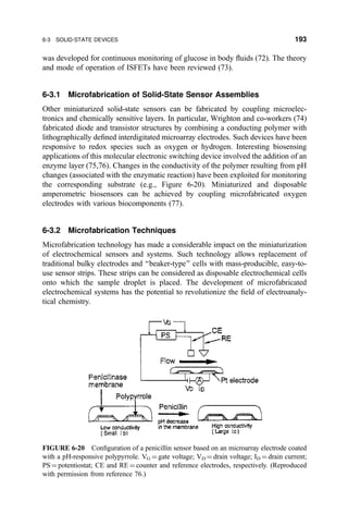 was developed for continuous monitoring of glucose in body ¯uids (72). The theory
and mode of operation of ISFETs have been reviewed (73).
6-3.1 Microfabrication of Solid-State Sensor Assemblies
Other miniaturized solid-state sensors can be fabricated by coupling microelec-
tronics and chemically sensitive layers. In particular, Wrighton and co-workers (74)
fabricated diode and transistor structures by combining a conducting polymer with
lithographically de®ned interdigitated microarray electrodes. Such devices have been
responsive to redox species such as oxygen or hydrogen. Interesting biosensing
applications of this molecular electronic switching device involved the addition of an
enzyme layer (75,76). Changes in the conductivity of the polymer resulting from pH
changes (associated with the enzymatic reaction) have been exploited for monitoring
the corresponding substrate (e.g., Figure 6-20). Miniaturized and disposable
amperometric biosensors can be achieved by coupling microfabricated oxygen
electrodes with various biocomponents (77).
6-3.2 Microfabrication Techniques
Microfabrication technology has made a considerable impact on the miniaturization
of electrochemical sensors and systems. Such technology allows replacement of
traditional bulky electrodes and ``beaker-type'' cells with mass-producible, easy-to-
use sensor strips. These strips can be considered as disposable electrochemical cells
onto which the sample droplet is placed. The development of microfabricated
electrochemical systems has the potential to revolutionize the ®eld of electroanaly-
tical chemistry.
FIGURE 6-20 Con®guration of a penicillin sensor based on an microarray electrode coated
with a pH-responsive polypyrrole. VG ˆ gate voltage; VD ˆ drain voltage; ID ˆ drain current;
PS ˆ potentiostat; CE and RE ˆ counter and reference electrodes, respectively. (Reproduced
with permission from reference 76.)
6-3 SOLID-STATE DEVICES 193
 