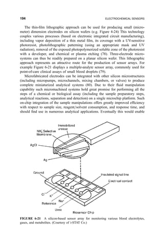The thin-®lm lithographic approach can be used for producing small (micro-
meter) dimension electrodes on silicon wafers (e.g. Figure 4-24) This technology
couples various processes (based on electronic integrated circuit manufacturing),
including vapor deposition of a thin metal ®lm, its coverage with a UV-sensitive
photoresist, photolithographic patterning (using an appropriate mask and UV
radiation), removal of the exposed photopolymerized soluble zone of the photoresist
with a developer, and chemical or plasma etching (78). Three-electrode micro-
systems can thus be readily prepared on a planar silicon wafer. This lithographic
approach represents an attractive route for the production of sensor arrays. For
example Figure 6-21 displays a multiple-analyte sensor array, commonly used for
point-of-care clinical assays of small blood droplets (79).
Microfabricated electrodes can be integrated with other silicon microstructures
(including micropumps, microchannels, mixing chambers, or valves) to produce
complete miniaturized analytical systems (80). Due to their ¯uid manipulation
capability such micromachined systems hold great promise for performing all the
steps of a chemical or biological assay (including the sample preparatory steps,
analytical reactions, separation and detection) on a single microchip platform. Such
on-chip integration of the sample manipulations offers greatly improved ef®ciency
with respect to sample size, reagent=solvent consumption, and response time, and
should ®nd use in numerous analytical applications. Eventually this would enable
FIGURE 6-21 A silicon-based sensor array for monitoring various blood electrolytes,
gases, and metabolites. (Courtesy of i-STAT Co.)
194 ELECTROCHEMICAL SENSORS
 